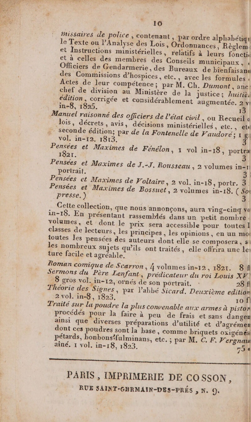 16 fissaires de police , contenant ; Par ordre alphabétiqu le Texte ou PAnalyse des Lois, Ordonnances, Règlem: et Instructions ministérielles, relatifs à leurs fonctiu et à celles des membres des Conseils municipaux, « Officiers de Gendarmerie, des Bureaux de bienfaisana des Commissions d’hospices , etc. , avec les formules Actes de leur compétence; par M. Ch. Dumont , anc: chef de division au Ministère de la justice; Auitièi édition, corrigée et considérablement augmentée, 2 vi ‘in-8, 1825. 13 Manuel raisonné des officiers de l’état civil, ou Recueil a dois, décrets, avis, décisions ministérielles , etc., etd - Seconde édition; par de la Fontenelle de Paudoré ; 1 gx vol. in-12, 1813. Pensées et Maximes de Fénélon, 1 vol in-18, portra 1821. Pensées et Maximes de J.-J. Rousseau , 2 volumes in-1! portrait. 3 | Pensées et Maximes de Foltaire , 2 vol. in-18, portr, 3. Pensées et Maximes de Bossuet, 2 volumes in-18. ( Soi presse. ), : 3. Cette collection, que nous annonÇons, aura ving-cinq Ya in-19. En présentant rassemblés dans un petit nombre. volumes, et dont le prix sera accessible pour toutes 1 classes de lecteurs , Les principes , les opinions, en un mot toutes les pensées des auteurs dont elle se composera , Si les nombreux sujets qu’ils ont traités , elle offrira une les ture facile et agréable. Roman comique de Scarron » 4volumesin-12, 1821. SA Sermons du Père Lenfant, prédicateur du roi Louis XF? 8 gros vol. in-12, ornés de son portrait. : 28 fl Théorie des Signes, par l'abbé Sicard. Deuxième edition 2 vol. in-8, 1823, 10 f1 Traité sur la poudre La plus convenable aux armes à piston procédés pour la faire à peu de frais et sans dangen ainsi que diverses préparations d’utilité et d’agrémen dont ces poudres sont la base , comme briquets oxigénés pétards, bonbons#fulminans, etc. ; par M. C. F, Vergnar aîné. 1 vol. in-18, 1823. 79 a PARIS , IMPRIMERIE DE CO SSON, RUE SAINT-GBRMAIN-DES-PRÈÉS , N. O,