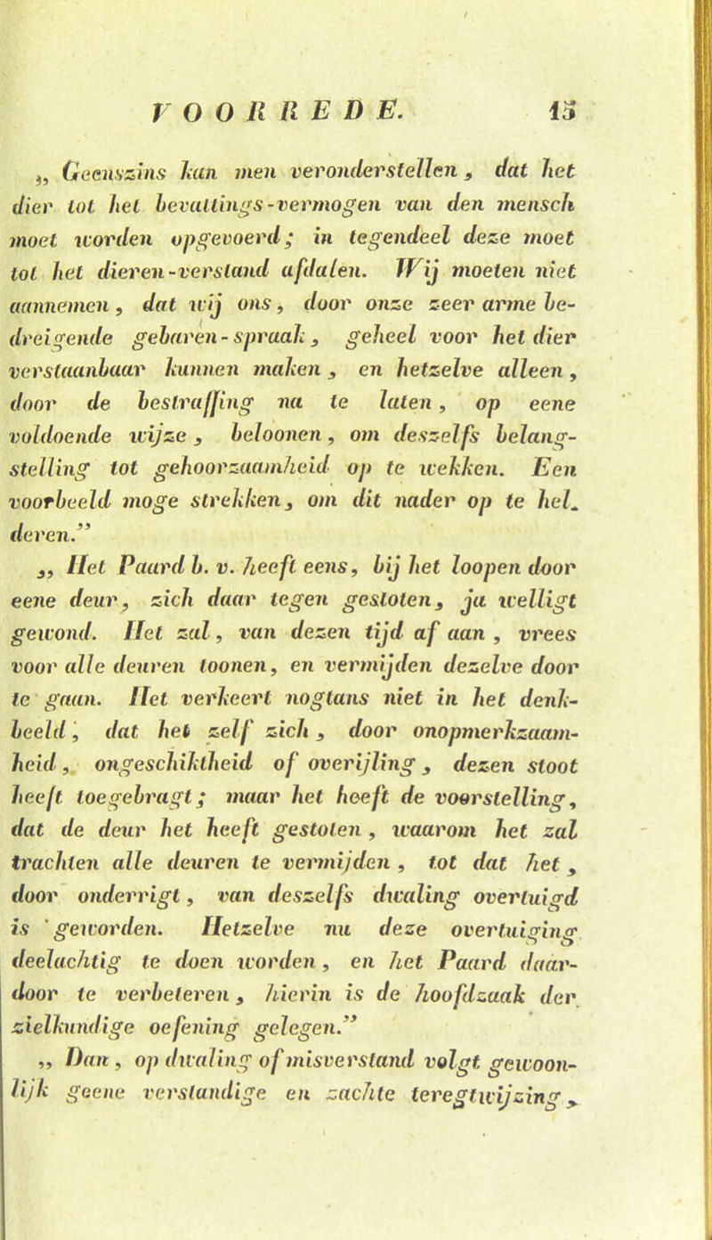 ), Geenszins hm men veronderstellen, dat het dier tot hel bevallings-vermogen van den mensch moet worden opgevoerd; in tegendeel deze moet lol het dieren-versland afdalen. Wij moeien niet aannemen , dat wij ons, door onze zeer arme he- dreigende gebaren - spraak , geheel voor hel dier verstaanbaar kunnen maken, en hetzelve alleen, door de bestraffing na te luien, op eene voldoende wijze, beloonen, om deszeifs belang- stelling tot gehoorzaamheid op te wekken. Een voorbeeld moge strekken, om dit nader op te heL deren.” ,, Hel Paard b. v. heeft eens, bij het loopen door eene deur, zich daar tegen gesloten, ja welligt gewond, liet zal, van dezen tijd af aan , vrees voor alle deuren toonen, en vermijden dezelve door te gaan. liet verkeert noglans niet in het denk- beeld , dat het zelf zich, door onopmerkzaam- heid, ongeschiktheid of overijling, dezen sloot heeft toegebragt; maar het heeft de voorstelling, dat de deur het heeft gestolen , waarom het zal trachten alle deuren te vermijden , tot dat het , door onderrigt, van deszei fs dwaling overtuigd is 'geworden. Hetzelve nu deze overtuiging deelachtig te doen worden , en het Paard daar- door te verbeteren, hierin is de hoofdzaak der zielkundige oefening gelegen.” ,, Dun, op dwaling of misverstand volgt gewoon- lijk geene verstandige en zachte teregtwijzing>