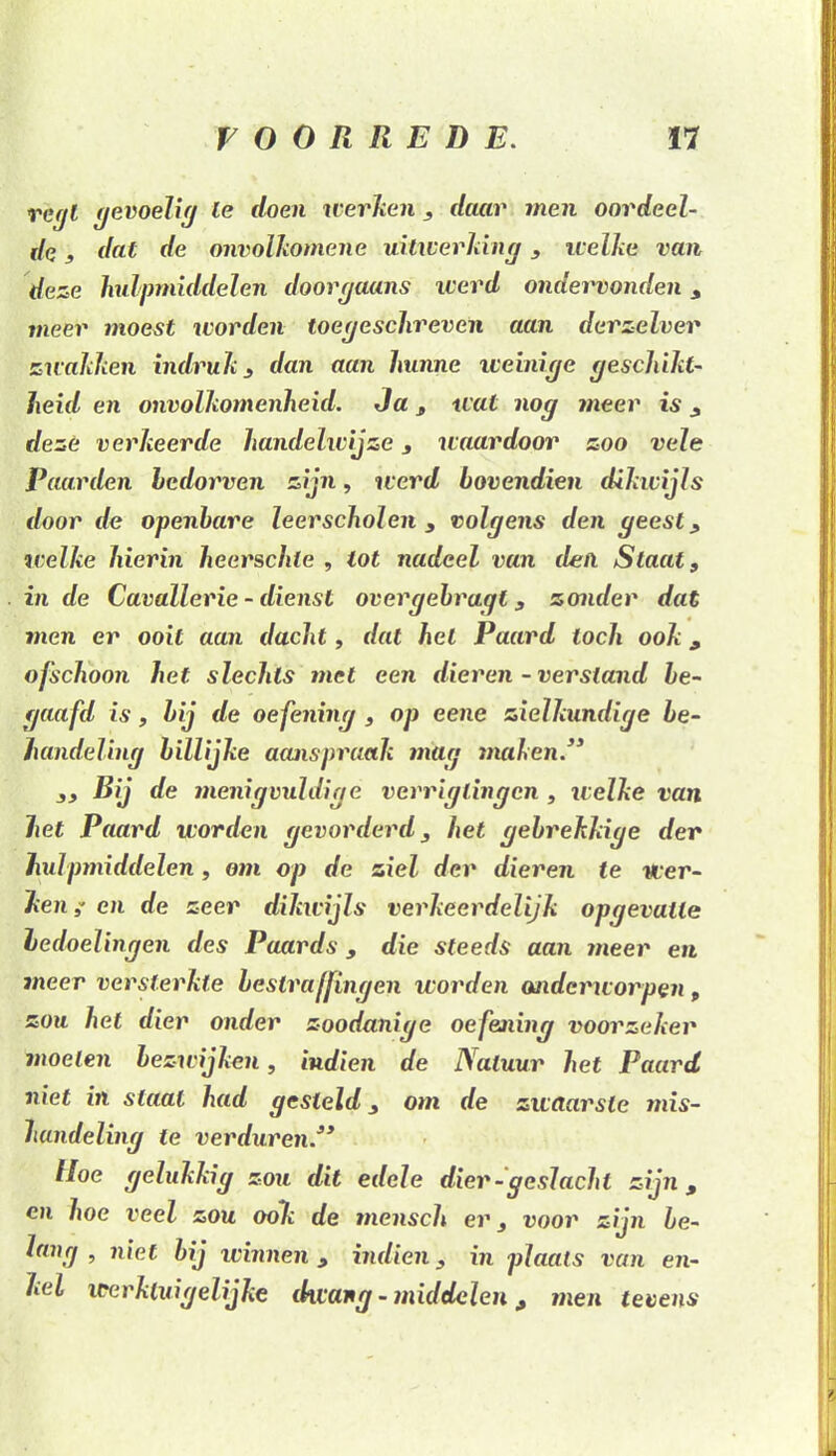 iIq , dat de onvolkomene uitwerking, welke van deze hulpmiddelen doorgaans werd ondervonden , meer moest worden toegeschreven aan derzelver zwakken indruk , dan aan hunne weinige geschikt- heid en onvolkomenheid. Ja , wat nog meer is , deze verkeerde handelwijze , waardoor zoo vele Paarden bedorven zijn, werd bovendien dikwijls door de openbare leerscholen , volgens den geest , welke hierin heerschle , tot nadeel van den Slaat, inde Cavallerie - dienst overgebragt, zonder dat men er ooit aan dacht, dat hel Paard toch ook, ofschoon het slechts met een dieren - versland be- gaafd is, bij de oefening , op eene zielkundige be- handeling billijke aanspraak mag maken.3* ,, Bij de menigvuldige verriglingcn , welke van het Paard worden gevorderd, het gebrekkige der hulpmiddelen, om op de ziel der dieren te wer- ken en de zeer dikwijls verkeerdelijk opgevaile bedoelingen des Paards, die steeds aan meer en meer versterkte bestraffingen worden onderworpen, zou het dier onder zoodanige oefejiing voorzeker moeten bezicijken, indien de Natuur het Paard niet in staal had gesteld, om de zwaarste ?nis- hundeling te verduren33 Hoe gelukkig zou dit edele dier-geslacht zijn, cn hoe veel zou ook de mensch er, voor zijn be- lang , niet bij winnen , indien, in plaats van en- kel werktuig elijke dwang - middelen , men tevens