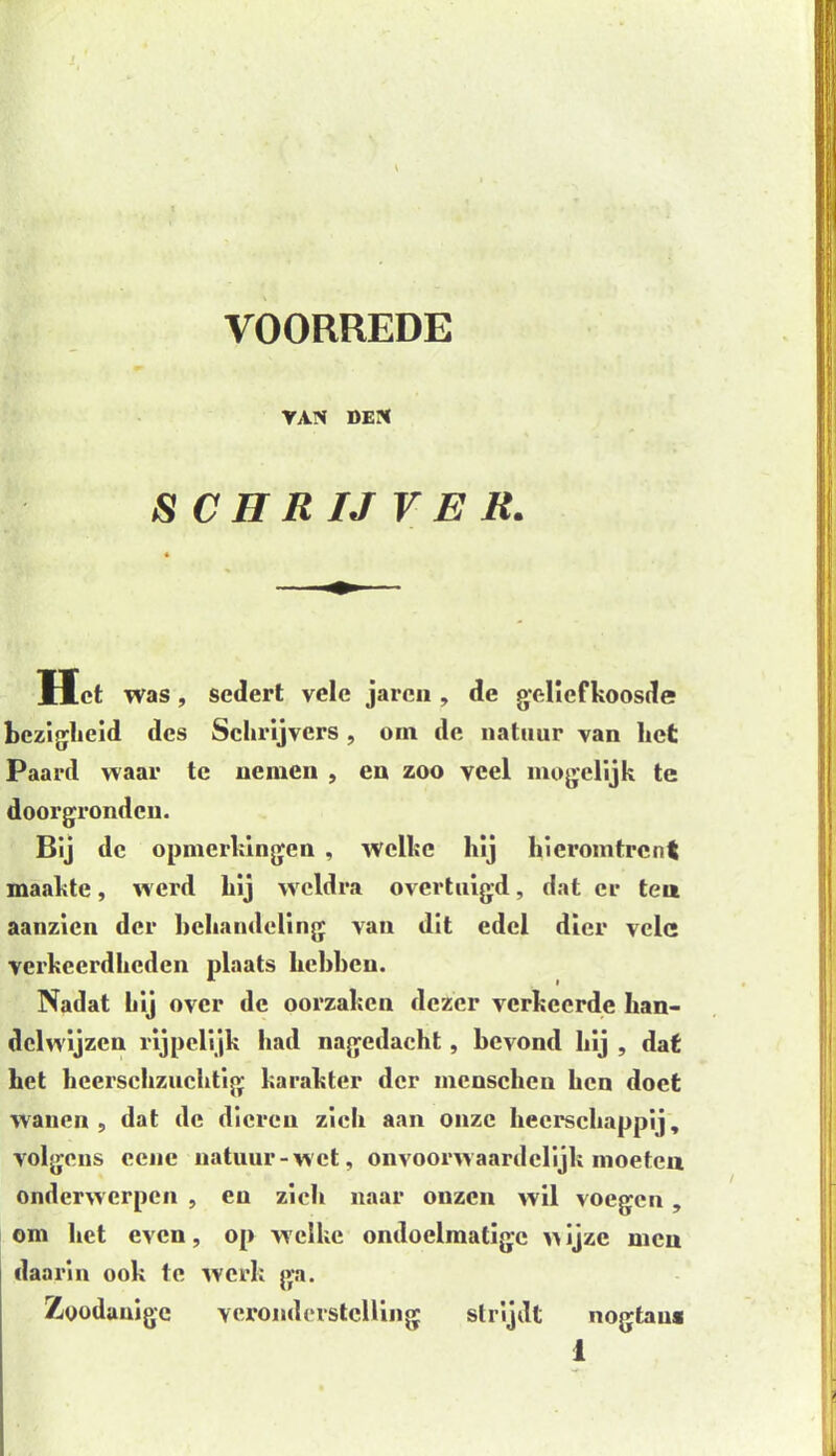 VAN DEN S C H R IJ V E R. Het was, sedert vele jarcn , de geliefkoosde bezigheid des Schrijvers, om de natuur van het Paard waar te nemen , en zoo veel mogelijk te doorgronden. Bij de opmerkingen , welke hij hieromtrent maakte, werd hij weldra overtuigd, dat er ten aanzien der behandeling van dit edel dier vele verkeerdheden plaats hebben. Nadat hij over de oorzaken dezer verkeerde han- delwijzen rijpelijk had nagedacht, bevond bij , dat het hcerschzuchtig karakter der mcnschen hen doet wanen, dat de dieren zich aan onze heerschappij, volgens eene natuur-wet, onvoorwaardelijk moeteu onderwerpen , en zich naar onzen wil voegen , om het even, op welke ondoelmatige w ijze men daarin ook te werk ga. Zoodanige veronderstelling strijdt nogtau*