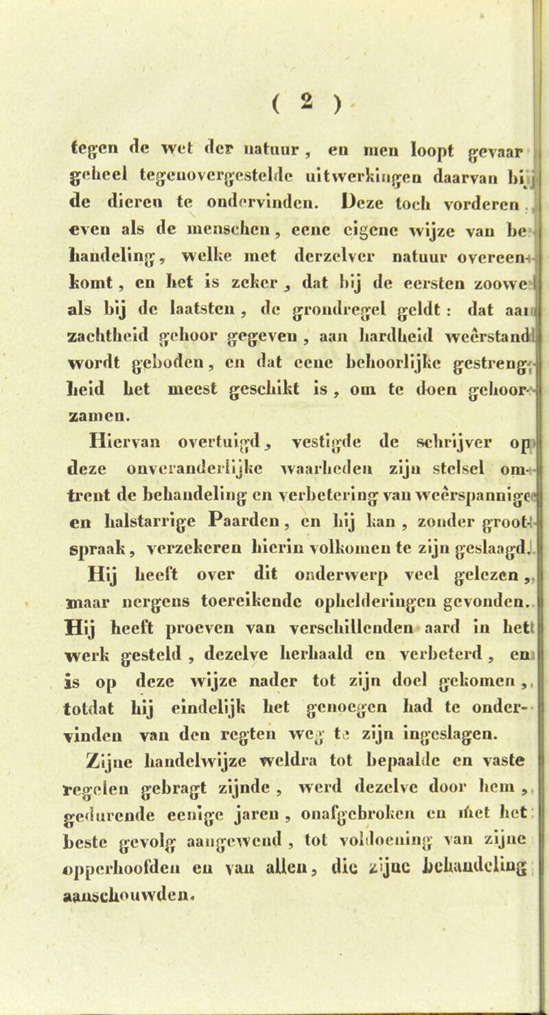 tegen de wet der natuur , eu men loopt gevaar geheel tegenovergestelde uitwerkingen daarvan bij de dieren te ondervinden. Deze toch vorderen even als de menschen, eene eigene wijze van be handeling, welke met derzclvcr natuur overeen- komt, en bet is zeker , dat bij de eersten zoowc I als bij de kaatsten , de grondregel geldt : dat aai zachtheid gehoor gegeven , aan hardheid weerstand!, wordt geboden, en dat ccnc behoorlijke gestreng j heid bet meest geschikt is , om te doen gehoor- - zamen. Hiervan overtuigd, vestigde de schrijver op' deze ouveranderlijkc waarheden zijn stelsel om- trent de behandeling en verbetering van weerspannige- en halstarrige Paarden , en bij kan , zonder groot- spraak, verzekeren hierin volkomen te zijn geslaagd! Hij heeft over dit onderwerp veel gelezen ,.|i maar nergens toereikende ophelderingen gevonden. Hij heeft proeven van verschillenden aard in hettl werk gesteld , dezelve herhaald en verbeterd , en is op deze wijze nader tot zijn doel gekomen,, totdat hij eindelijk het genoegen had te onder- vinden van den regten weg tj zijn ingeslagen. Zijne handelwijze weldra tot bepaalde en vaste regelen gebragt zijnde , werd dezelve door hem , j gedurende eenlgc jarcu , onafgebroken en ihct het heste gevolg aangewend , lot voldoening van zijne opperhoofden eu van allen, die zïjuc behandeling aanschouwden.