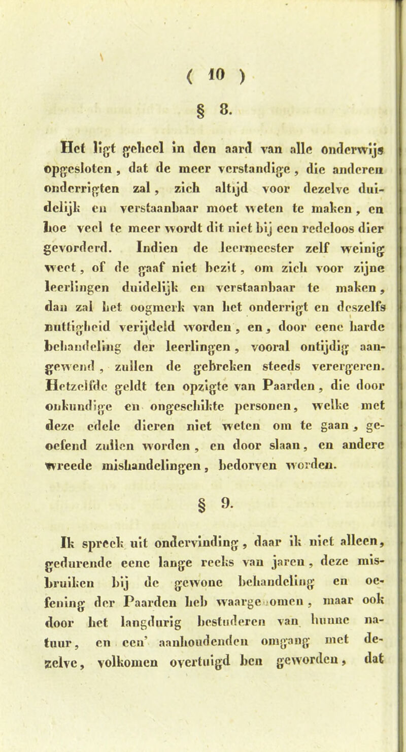 \ < ) § 8. Het ligt geheel in den aard van alle onderwijs opgesloten , dat de meer verstandige , die anderen onderrigten zal , zich altijd voor dezelve dui- delijk eu verstaanbaar moet weten te maken , en Iioe veel te meer wordt dit niet bij een redeloos dier gevorderd. Indien de leermeester zelf weinig weet, of de gaaf niet bezit, om zieh voor zijne leerlingen duidelijk en verstaanbaar te maken, dan zal bet oogmerk van bet onderrigt en deszelfs nuttigheid verijdeld worden , en, door eene harde behandeling der leerlingen, vooral ontijdig aan- gewend , zullen de gebreken steeds verergeren. Hetzelfde geldt ten opzigte van Paarden , die door onkundige en ongeschikte personen, welke met deze edele dieren niet welen om te gaan, ge- oefend zullen worden , en door slaan, en andere wreede mishandelingen, bedorven worden. § 9. Ik spreek uit ondervinding, daar ik niet alleen, gedurende eene lange reeks van jaren , deze mis- bruiken bij de gewone behandeling en oe- fening der Paarden heb waargenomen , maar ook door het langdurig bestuderen van hunne na- tuur, en een' aanhoudenden omgang met de- zelve , volkomen overtuigd ben geworden, dat