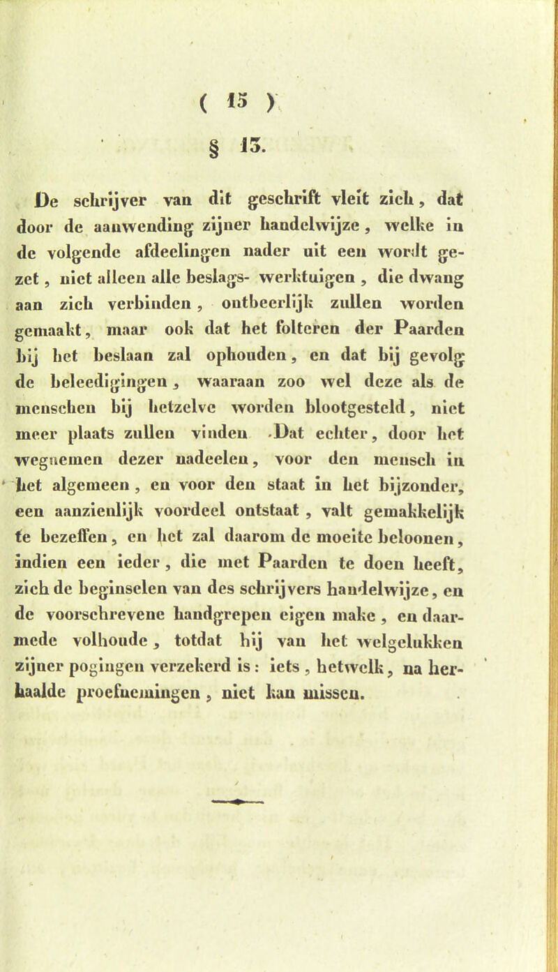 ( 13 ) § 13- De schrijver van dit geschrift vleit zich, dat door de aanwending zijner handelwijze , welke in de volgende afdeelingen nader uit een wordt ge- zet , niet alleen alle beslags- werktuigen , die dwang aan zich verbinden, ontbeerlijk zullen worden gemaakt, maar ook dat het folteren der Paarden bij bet beslaan zal ophouden, en dat bij gevolg de beleedigingen, waaraan zoo wel deze als de incnschen bij hetzelve worden blootgesteld, niet meer plaats zullen vinden Dat echter, door het wegnemen dezer uadeeleu, voor den mcnsch in het algemeen , en voor den staat in het bijzonder, een aanzienlijk voordeel ontstaat , valt gemakkelijk fe bezeffen, en het zal daarom de moeite beloonen, indien een ieder , die met Paarden te doen heeft, zichdc beginselen van des schrijvers handelwijze, en de voorschrevene handgrepen eigen makc , en daar- mede volhoude, totdat hij van het welgelukkcn zijner pogingen verzekerd is: iets , hetwelk, na her- haalde proefnemingen , niet kan missen.