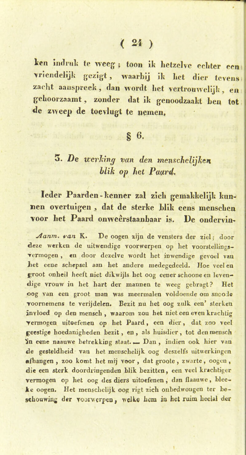 Ifpii imiruh te weeg ; toon ik hetzelve echter een vriendelijk gezigt, waarbij ik het dier tevens zacht aanspreek, dan wordt het vertrouwelijk, en gehoorzaamt, zonder dat ik genoodzaakt beu tot <le zweep de toevlugt te nemen, § 6, 5. De werking van den menschelijhen blik op hel Paard, ( Ieder Paarden-kenner zal zich geinakkclijk kun- nen overtuigen * dat de sterke blik ccns mcnschcn voor het Paard onweerstaanbaar is. De ondervin- Aanm. van K. De oogen zijn de vensters der ziel; door deze werken de uitwendige voorwerpen op liet voorstellings- vermogen , en door dezelve wordt het inwendige gevoel van het eene schepsel aan het andere medegedeeld. Hoe veel en groot onheil heeft niet dikwijls het oog eener schoone en leven- dige vrouw in het hart der mannen te weeg gebragt? Het oog van een groot man was meermalen voldoende om snooie voornemens te verijdelen. Bezit nu het oog zulk een’ sterken inyloed op den mensch , waarom zou het niet een even krachtig Vermogen uitoefenen op het Paard, een dier, dat zoo veel geestige hoedanigheden bezit, en , als huisdier , tot den raeDSch Sn eene naauwe betrekking staat. _ Dan , indien ook hier van de gesteldheid van het menschelijk oog dcszelfs uitwerkingen ■fhangen , zoo komt het mij voor , dat groote , zwarte, oogen , die een sterk doordringenden blik bezitten, een veel krachtiger vermogen op het oog des diers uitoefenen , dan flaauwe, blcc- ke oogen. Het menschelijk oog rigt zich onbedwongen ter be- schouwing der voorwerpen, welke hem in het ruim heelal der