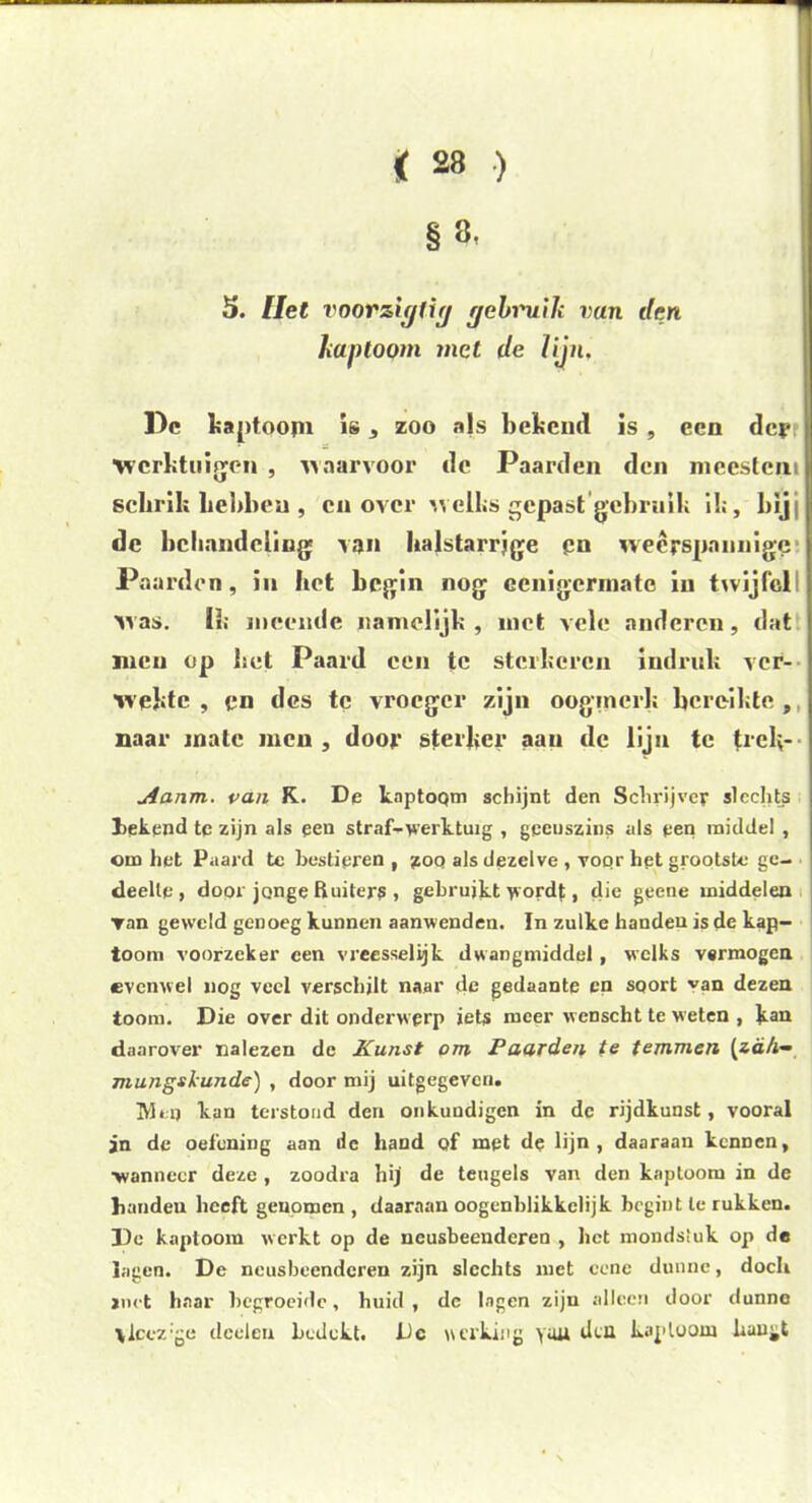 5. Het vnorzigdg gebruik vun den kap toom met de lijn. Pc haptoojn is * zoo njs bekend is , een dey ■werktuigen , waarvoor de Paarden den meestem schrik Lebben , en over welks gepast gebruik ik, bij de behandeling van halstarrjge en weerspannige Paarden, in het begin nog ccnigcrniate iii twijfel! was. Ik meende namelijk , met vele anderen, dat men op bet Paard een tc sterkeren indruk ver- wekte , en des te vroeger zijn oogmerk bereikte , mar mate men, door sterker aan de lijn tc (rek- Aanm. van K. De knptoQtn schijnt den Schrijver slechts bekend te zijn als pen straf-werktuig , geenszins als een middel , om het Paard tc bestieren , yoq als dezelve , voor het grootste ge- deelte ) door jonge Ruiters , gebruiktwordj, die geene middelen ▼an geweld genoeg kunnen aanwenden. In zulke handen is de kap- toom voorzeker een vreesselijk dwangmiddel, welks vermogen evenwel nog veel verschilt naar de gedaante en soort van dezen toom. Die over dit onderwerp iets meer wcnscht te weten , kan daarover nalezen dc Kunst om Paarden te temmen (zd/i- mungskunde) , door mij uitgegeven. Mep kan terstond den onkundigen in dc rijdkunst, vooral jn de oefening aan de hand of met de lijn, daaraan kennen, ■wanneer deze , zoodra hij de teugels van den kaptoom in de handeu heeft genomen , daaraan oogenblikkelijk begint te rukken. Do kaptoom werkt op de neusbeenderen , het mondstuk op de lagen. De neusbeenderen zijn slechts met cene dunne, doch jnet haar begroeide, huid, dc lagen zijn alleen door dunne vlcez'ge tlceleu bedekt. Dc HCl'kiiig you dcü kaptoom hangt