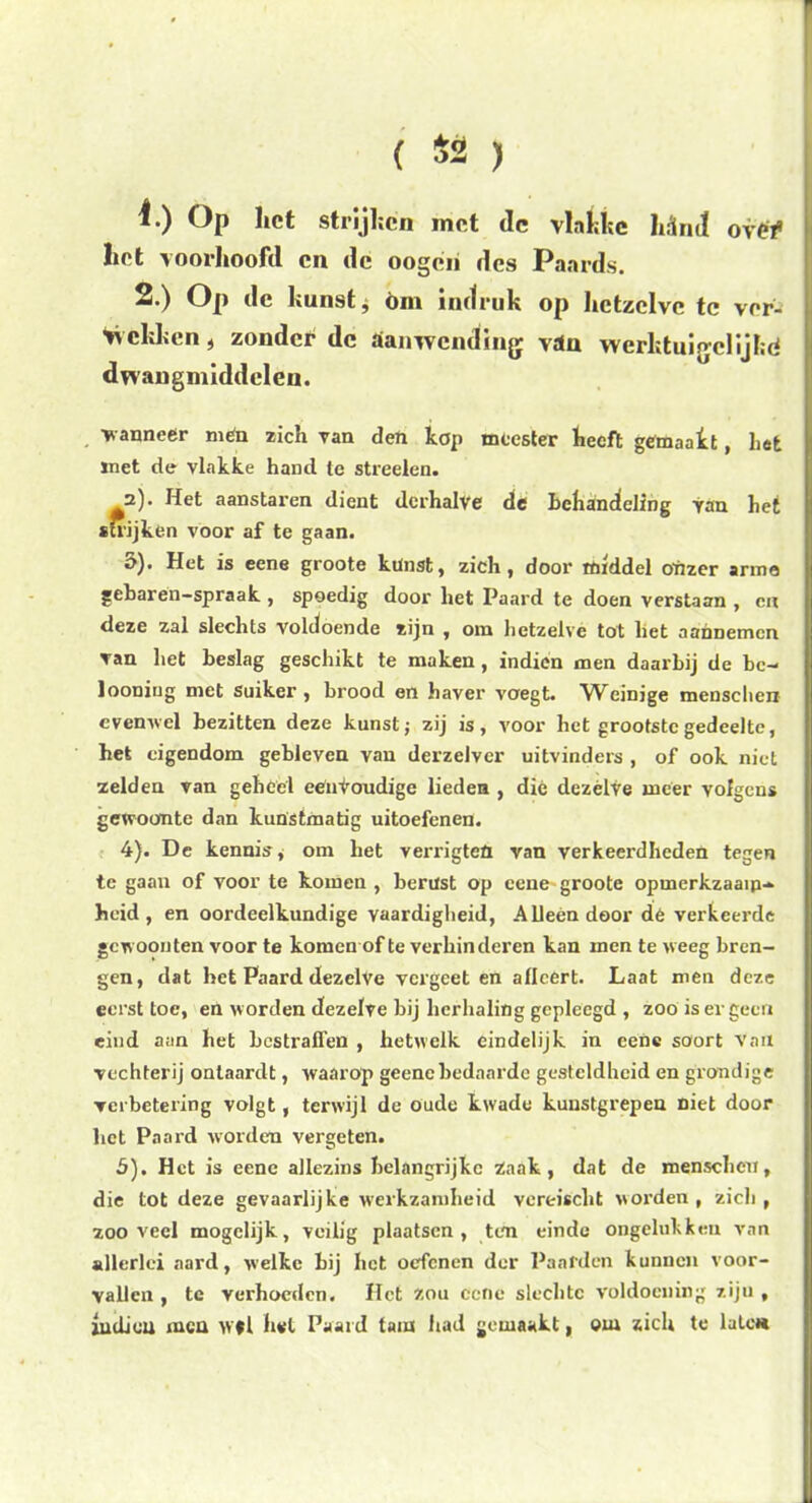 ( $2 ) f) Op het strijken met de vlehhc lidnj ovef liet voorhoofd cn de oogeri des Paards. 2.) Op de kunst, öm indruk op hetzelve tc ver- bekken , zonder dc aanwending vdn werktuifjclijlid dwangmiddelen. vanneer mén zich van den kop meester heeft gemaakt, hefe met de vlakke hand te streden. 2). Het aanstaren dient derhalve de behandeling van het strijken voor af te gaan. o). Het is eene groote kunst, zich, door middel onzer arme gebarén-spraak , spoedig door het Paard te doen verstaan , cn deze zal slechts voldoende zijn , om hetzelve tot liet aannemen van het beslag geschikt te maken , indien men daarbij de bc- looning met suiker, brood en haver voegt. Weinige mensclien evenwel bezitten deze kunst; zij is, voor het grootste gedeelte, het eigendom gebleven van derzdver uitvinders , of ook niet zelden van gehéél éénvoudige lieden , dié dezelve meer volgens gewoonte dan kunstmatig uitoefenen. 4) . De kennis, om het verx’igteü van verkeerdheden tegen te gaan of voor te komen , berust op eene groote opmerkzaam- heid, en oordeelkundige vaardigheid, Alleen door dé verkeerde gewoonten voor te komen of te verhinderen kan men te weeg bren- gen, dat het Paard dezelve vergeet en aflcert. Laat men deze eerst toe, en worden dezelve bij herhaling gepleegd , zoo is er geen eind aan het bestraffen , hetwelk eindelijk in eene soort van vechterij ontaardt, waarop geencbedaarde gesteldheid en grondige verbetering volgt, terwijl de oude kwade kunstgrepen niet door liet Paard worden vergeten. 5) . Het is eene allezins belangrijke Zaak, dat de mensclien, die tot deze gevaarlijke werkzamheid vereisclit worden, zich, zooveel mogelijk, veilig plaatsen, ten einde ongelukken van allerlei aard, welke Bij het oefenen der Paarden kunnen voor- vallen , te verhoeden. Het Zou eene slechte voldoening ziju , indieu men w*l hél Paard tam had gemaakt, om zich te late*