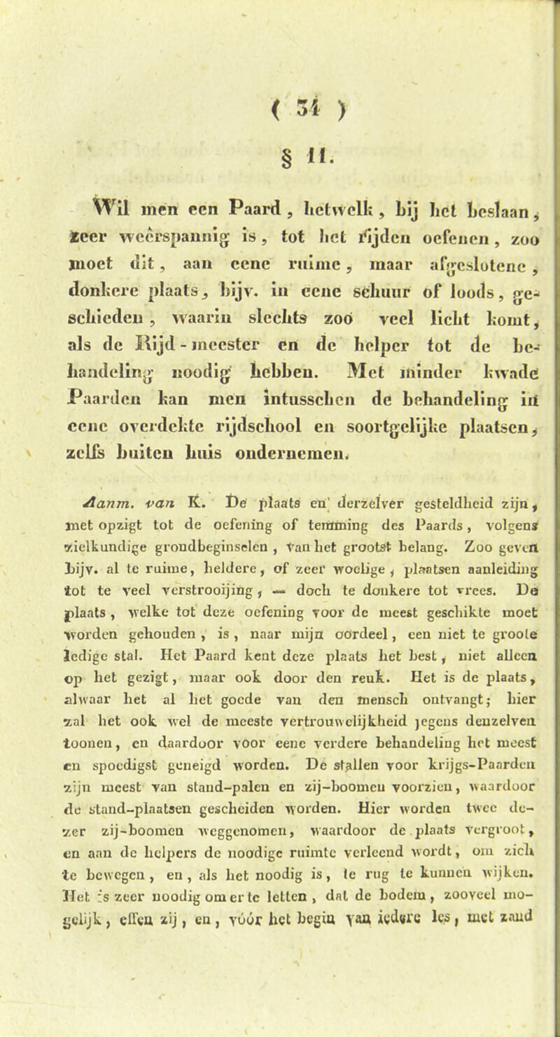 § H. Wil men een Paard , hetwelk , bij bet beslaan, teer weerspannig is, tot bet rijden oefenen , zoo jnoet dit, aan cenc ruime, maar afgeslotene , donkere plaats^ bijv. in ecne schuur of loods, r>e- schicden , waarin slechts zoo veel licht komt, als de Rijd - meester en de helper tot de be- handeling Koodig hebben. Met minder kwade Paar den kan men intussckcn de behandeling iii cenc overdekte rijdschool en soortgelijke plaatsen * zelfs buiten huis ondernemen. Aanm. van K. ï)é plaats en' derzefver gesteldheid zijn, ïnet opzigt tot de oefening of temming des Paards, volgens zielkundige grondbeginselen , tan het grootst belang. Zoo gevel» bijv. al te ruime, heldere, of zeer woelige, plaatsen aanleiding tot te veel verstrooijing, — doch te donkere tot vrees. Dei plaats , welke tot deze oefening voor de meest geschikte moet Worden gehouden , is , naar mijn oördeel, een niet te groole ledige stal. Het Paard kent deze plaats het best, niet alleen op het gezigt, maar ook door den reuk. Het is de plaats, alwaar het al het goede van den mensch ontvangt; hier ■zal het ook. wel de meeste vertrouwelijkheid jegens denzelven toonen, cn daardoor voor eenc verdere behandeling het meest cn spoedigst geneigd worden. De stallen voor krijgs-Paarden zijn meest van stand-palen en zij-boomcu voorzien, waardoor de stand-plaatsen gescheiden worden. Hier worden twee de- zer zij-boomen weggenomen, waardoor de plaats vergroot, en aan de helpers de noodigc ruimte verleend wordt, om ziel» te bewegen, en, als het noodig is, te rug te kunnen wijken. Het ;s zeer noodig om er tc letten, dal de bodem, zooveel mo- gclijk , effea 2ij, en , yóór het begia y&a iedwe les , mei zand