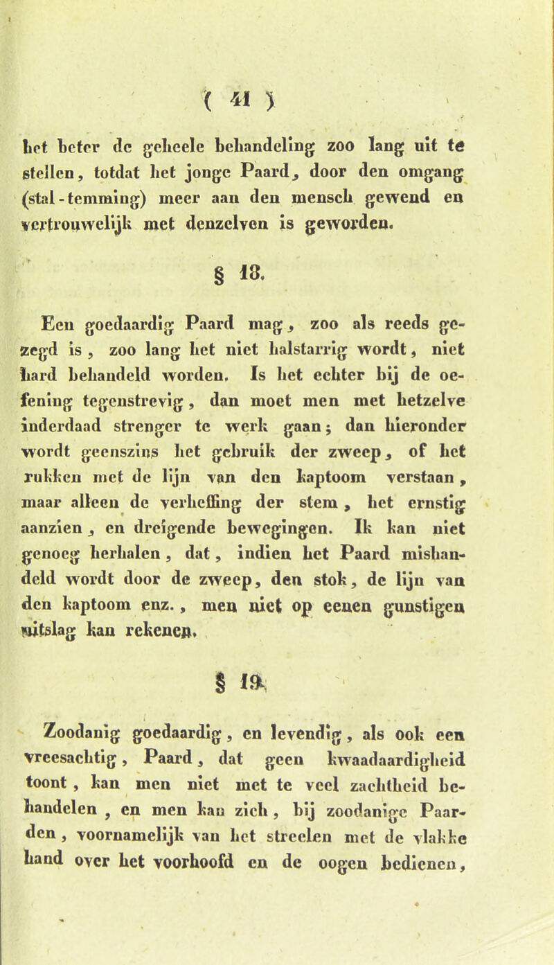 ( 4» > f liet beter de gcheele behandeling zoo lang uit ttf stellen, totdat bet jonge Paarddoor den omgang (stal - temming) meer aan den mcnsch gewend en vertrouwelijk met denzelven is geworden. § 13. Een goedaardig Paard mag, zoo als reeds ge- zegd is , zoo lang liet niet balstarrig wordt, niet bard behandeld worden, Is het echter bij de oe- fening tegenstrevig, dan moet men met hetzelve inderdaad strenger te werk gaan; dan hieronder wordt geenszins het gebruik der zweep, of het rukken met de lijn van den kaptoom verstaan, maar alleen de verheffing der stem , liet ernstig aanzien, en dreigende bewegingen. Ik kan niet genoeg herhalen , dat, indien het Paard mishan- deld wordt door de zweep, den stok, de lijn van den kaptoom enz., men niet op eenen gunstigen uitslag kan rekenen. § 1& Zoodanig goedaardig, en levendig, als ook een vreesachtig, Paard, dat geen kwaadaardigheid toont , kan men niet met te veel zachtheid be- handelen 9 en men kau zich , bij zoodanige Paar- den , voornamelijk van het streden met de vlakke hand oycr het voorhoofd en de oogen bedienen.