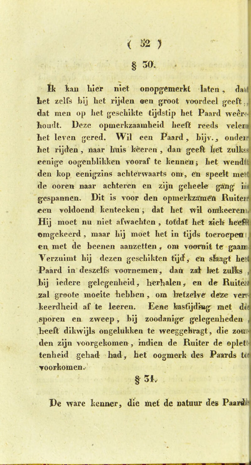 § 30. Ik kau hier niet onopgemerkt laten, da I liet zelfs hij het rijden oen groot voordeel geeft. dat men op het geschikte tijdstip het Paard weer houdt. Deze opmerkzaamheid heeft reeds velen het leven gered. Wil een Paard, kijv., ouder het rijden, naar huis kêeren , dan geeft het zulks' cenige oogcnhlikken vooraf te kennen; het wendlt den kop eenigzins achterwaarts om, eii speelt meH de ooren naar achteren en zijn geheele gang in gespannen. Dit is voor den opmerkztfméU Ruiter een voldoend kcntecken, dat het wil otókeeren Hij moet nu niet afwachten , totdat het zich he'ePM omgekeerd , maar hij moet het in tijds toeroepeo i en, met de beenen aanzetten, om vooruit te gaan Verzuimt hij dezen geschiktcn tijd, en slaagt he t Paard in deszelfs voornemen , dan zal liet zulks iedere gelegenheid, herhalen, en de Ruiterl zal groote moeite hehhen, om hetzelve deïe ver keerdheid af te leeren. Eene kastijding met de sporen en zweep, hij zoodanige gelegenheden heeft dikwijls ongelukken te weeggchragt, die zou ■ den zijn voorgekomen , mdien de Ruiter de oplet tenheid gehad had, het oogmerk des Paards t< ▼oorkomen. Dc ware kenner, die met dc natuur des Paard *