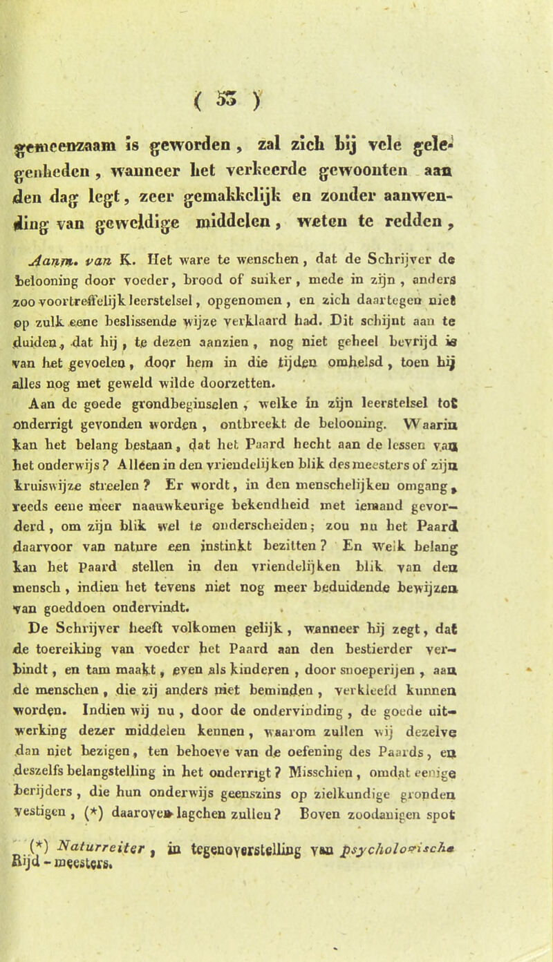 gemeenzaam is geworden , zal zich hij vele gele- genheden , wanneer het verkeerde gewoonten aan den dag legt, zeer gemakkelijk en zonder aanwen- ding van geweldige middelen, weten te redden, Aanin.. van K. Het ware te wenschen , dat de Schrijver de belooning door voeder, brood of suiker, mede in zijn, anders zoo voortreffelijk leerstelsel, opgenomen, en zich daartegen niet pp zulk. eenc beslissende wijze verklaard had. Dit schijnt aan te duiden, dat hij , te dezen aanzien, nog niet geheel bevrijd is van het gevoelen, door hem in die tijden omhelsd , toen hij alles nog met geweld wilde doorzetten. Aan de goede grondbeginselen , welke in zijn leerstelsel toS onderrigt gevonden worden , ontbreekt de belooning. W aariu kan het belang bestaan, (Jat het Paard hecht aan de lessen va® het onderwijs? Alleen in den vriendelijken blik des meesters of zijn kruiswijze streel en ? Er wordt, in den menschelijkeu omgang % reeds eene meer naauwkeurige bekendheid met iemand gevor- derd , omzijn blik wel te onderscheiden; zou nu het Paard daarvoor van nature een jnstinkt bezitten ? En weik belang kan het Paard stellen in den vriendelijken blik van den mensck , indien het tevens niet nog meer beduidende bewijze» van goeddoen ondervindt. De Schrijver heeft volkomen gelijk , wanneer hij zegt, dat de toereiking van voeder het Paard aan den bestierder ver- bindt , en tam maakt, even als kinderen , door snoeperijen , aan de menschen , die zij anders niet beminden , verkleefd kunnen worden. Indien wij nu , door de ondervinding , de goede uit- werking dezer middelen kennen, w aarom zullen wij dezelve dan njet bezigen, ten behoeve van de oefening des Paaids, en deszelfs belangstelling in het onderrigt ? Misschien , omdat eenige berijders , die hun onderwijs geenszins op zielkundige gronden Vestigen, (*) daarove» lagchen zullen ? Boven zoodauigen spot (*) Naturreitcr , in tegenoverstelling v&n psychologisch* Rijd - meesters.