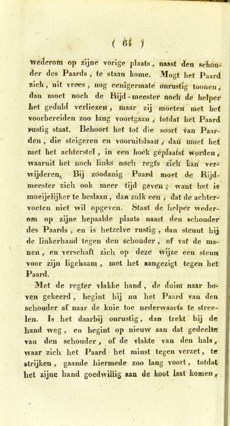 ( èi > Wcdcrotn op zijne vorige plaats, naast den schon- der des Paards , te staan komc. Mogt het Paard zich, uit vrees * nog eenigermate onrustig toonen y dan moet noch de Rijd-meester noch de helper het geduld verliezen* inaar zij moeten met het voorbereiden zoo lang voortgaan ,• totdat het Paard mistig staat. Behoort het tot die soort van Paar- den , die steigeren en vöoruitslaarf y daiï moet het met het achterstel, in ceu hoek geplaatst worden, waaruit het noch links noch regfs zich kkri ver- wijderen. Bij zóódanig Paard moet de Rijd- mecster zich ook meer tijd geven ' want het is mocijelijker te beslaan, dan zulk een y dat de achter-- voeten niet wil opgeven. Staat de helper weder- om op zijne bepaalde plaats naast den schouder des Paards , en is hetzelve rustig , dan steunt hij de linkerhand tegen den schouder , of vat de ma- nen , en verschaft zich op deze wijze een steun voor zijn ligchaam , met het aangezigt tegen het Paard. Met de regter vlakke hand , de duim naar ho- ven gekeerd, begint hij nu het Paard van den schouder af naar de knie toe nederwaarts te stree- len. Is het daarbij onrustig, dan trekt hij de hand weg , en begint op nieuw aan dat gedeelte van den schouder, of de vlakte van den hals, waar zich het Paard het minst tegen verzet, te strijken, gaande hiermede zoo lang voort, totdat het zijne hand goedwillig aan de koot laat komen,