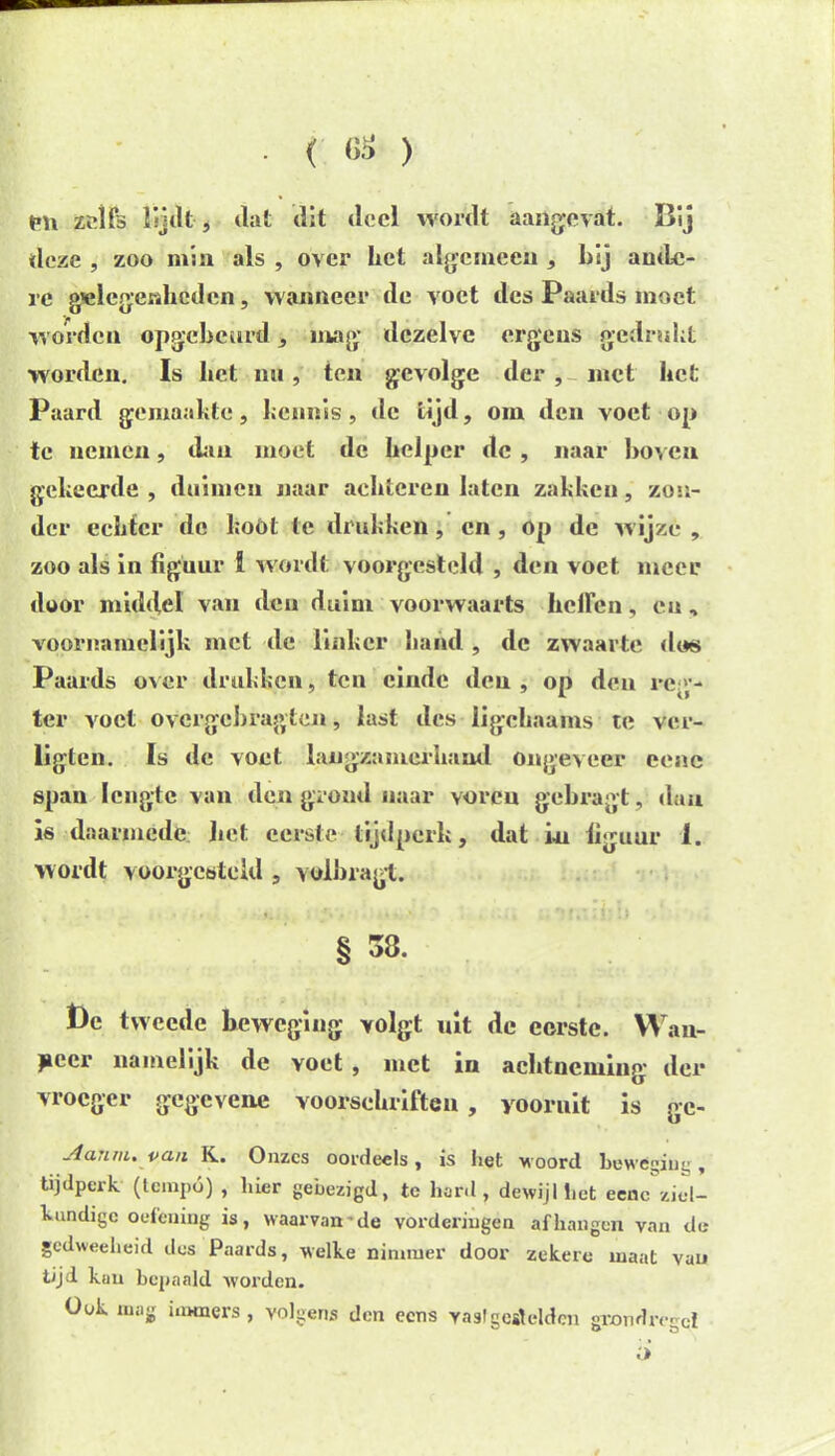 ( 68 ) pn zelfs lijdt, dat dit deel wordt aangevat. Bij deze , zoo min als , over het algemeen , hij ande- re gelegenheden, wanneer de voet des Paards moet worden opgcbcurd, mag dezelve ergens gedrukt worden. Is het mi, ten gevolge der , met het Paard gemaakte, kennis, de tijd, om den voet op te nemen, dan moet de helper de , naar hoven gekeerde , duimen naar achteren laten zakken, zon- der echter de kóól te drukken, en , op de wijze , zoo als in figuur ï wordt voorgesteld , den voet meer door middel van den daim voorwaarts hellen, cu, voornamelijk met de linker hand , de zwaarte dos Paards over drukken, ten einde den, op den reg- ter voet ovcrgchragten, last des ligchaams te ver- ligten. Is de voet langzamerhand ongeveer eene span lengte van den grond naar voren gebragt, dan is daarmede het eerste tijdperk, dat in iiguur 1. wordt vüorgestcld , yolbragt. § 33. t)e tweede beweging volgt uit de eerste. Wan- jaecr namelijk de voet , met in achtneming der vroeger gegevene voorschriften , vooruit is ge- Aanm. vaii K. Onzes oordeels, is het woord beweging, tijdperk (tempo) , hier gebezigd, te hard, dewijl liet eenc ziel- kundige oefening is, waarvan-de vorderingen afhangen van de gedweeheid des Paards, welke nimmer door zekere maat vau tijd kan bepaald worden. Ook mag immers , volgens den eens vastgeslcldcn grondregel