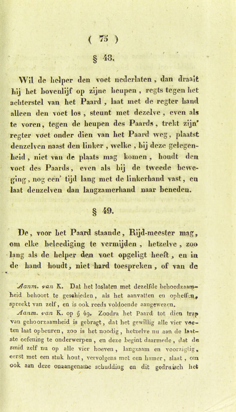 , < ra ) § 48. Wil cle helper den voet ncderlaten , dan draalt hij het hovenlijf op zijne heupen , regts tegen het achterstel van het Paard , laat met de rcgtcr hand alleen den voet los , steunt met dezelve , even als te voren, tegen de heupen des Paard» , trekt zijn’ regter vdet onder dien van het Paard weg, plaatst denzclvcn naast den linher , welke , hij deze gelegen- heid , niet van de plaats mag homen , houdt den voet des Paards, even als hij de tweede bewe- ging- , nog een’ tijd lang met de linkerhand vast, en laat deuzelven dan langzamerhand naar beneden. § 49. De, voor het Paard staande, Rijd-meestcr mag, om elke bcleediging te vermijden , hetzelve , zoo lang als de helper den voet opgeligt heeft, en in de hand houdt, niet hard toespreken, of van de Aanm. van K. Dat liet loslaten met dezelfde behoedzaam» heid behoort te geschieden, als het aanvatten en op heffen, spreekt van zelf, en is ook reeds voldoende aangewezen. Aanm. van K. op $ 49. Zoodra het Paard tot dien trap van gehoorzaamheid is gebragt, dat bet gewillig alle vier vle- ten laat opbeuren, zoo is het noodig , hetzelve nu aan de laat- ste oefening te onderwerpen , en deze begint daarmede , dat de smid zelf nu op alle vier boeven, langzaam en voorzigtig, eerst met een stuk hout, vervolgens met een hamer, slaat , om ook aan deze onaangename schudding en dit gedruisch hek