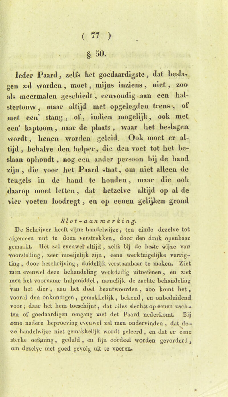 Ieder Paard, zelfs het goedaardigste, dat besla- gen zal worden , moet, mijns inziens , niet , zoo als meermalen gesebiedt, eenvoudig aan een hal- stertonw, maar altijd met opgelegilen trens, ol niet cCn’ stang, of, indien mogelijk, ook met een’ kap toom, naar de plaats , waar het beslagen wordt, henen worden geleid. Ook moet er al- tijd, behalve den helper, die den voet tot het be- slaan ophoudt, nog een ander persoon bij de hand zijn, die voor het Paard staat, om niet alleen de teugels in de hand te houden, maar die ook daarop moet letten, dat hetzelve altijd op al de vier voeten loodregt, en op eenen gelijken grond {jlot~ aan m e r k i n g. De Schrijver heeft zijne handelwijze, ten einde dezelve tot algemeen nut te doen verstrekken, door den druk openhaar gemaakt. Het zal evenwel altijd , zelfs bij de beste wijze van voorstelling, zeer moeijelijk zijn, eene werktuigelijke verrig- ting , door beschrijving, duidelijk verstaanbaar te maken. Ziet men evenwel deze behandeling werkdadig uitoefenen , en ziet men bet voorname hulpmiddel, namelijk de zachte behandeling van bet dier , aan bet doel beantwoorden , zoo komt bet, vooral den onkundigen, gemakkelijk, bekend, cn onbeduidend voor; daar het hem toeschijnt, dat alles slechts op eenen zach- teu of goedaardigen omgang met det Paard nederkomt. Bij eene nadere beproeving evenwel zal men ondervinden , dat de- ze handelwijze niet gemakkelijk wordt geleerd, en dat er eene sterke oefening, geduld , en fijn oordeel wordea gevorderd, om dezelve met goed gevolg uit le yocrea.