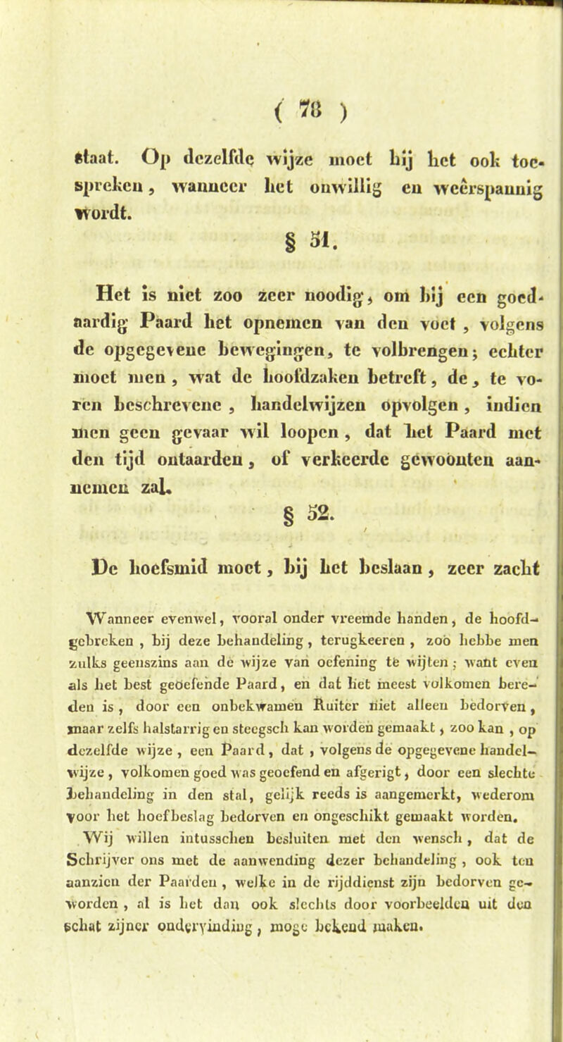 1 < w ) êtaat. Op dezelfde wijze moet bij bet ook toe- spreken, wanneer bet onwillig en weerspannig wordt. § 51. Het is niet zoo zeer uoodig, om bij een goed- nai'dig Paard bet opnemen van den voet , volgens de opgegoene bewegingen, te volbi*engen; eebter moet men , wat de boofdzakeu betreft, de, te vo- ren beschrevene , handelwijzen opvolgen, indien men geen gevaar wil loopen , dat Let Paard met den tijd ontaarden, of verkeerde gewoonten aan- nemen zal. § 52. / He hoefsmid moet, bij bet beslaan , zeer zacht Wanneer evenwel, vooral onder vreemde handen, de hoofd- gebreken , bij deze behandeling, terugkeeren , zoo hebbe men zulks geenszins aan de wijze van oefening tfe wijten ; want even als het best geoefende Paard, en dat liet ineest volkomen bere- den is, door een onbekvramen Ruiter niet alleen bedorven, inaar zelfs halstarrig en stccgsch kan worden gemaakt, zoo kan , op dezelfde wijze, een Paard, dat , volgens de opgegevene handel- wijze , volkomen goed was geoefend en afgerigt, door een slechte Jjehandeling in den stal, gelijk reeds is aangemeikt, wederom Voor bet hoefbeslag bedorven en ongeschikt gemaakt worden. Wij willen intusseben besluiten met den wensch, dat de Schrijver ons met de aanwending dezer behandeling , ook ten aanzien der Paarden , welke in de rijddienst zijn bedorven ge- worden , al is bet dan ook slechts door voorbeelden uit den schat zijner ondervinding, moge bekend maken.