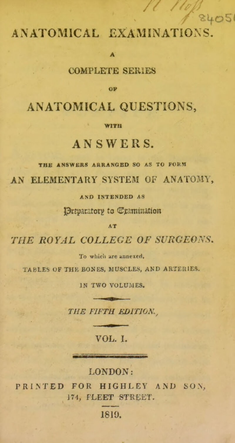 // mi ANATOMICAL EXAMINATIONS. A COMPLETE SERIES OP ANATOMICAL QUESTIONS, WITH ANSWERS. THE ANSWERS ARRANGED SO AS TO FORM AN ELEMENTARY SYSTEM OF ANATOMY, AND INTENDED AS Prtparatory to (Semination AT THE ROYAL COLLEGE OF SURGEONS. To which are annexed, TABLES OF THE BONES, MUSCLES, AND ARTERIES. IN TWO VOLUMES. THE FIFTH EDITIONv VOL. I. LONDON: PRINTED FOR HIGHLEY AND SON, 174, FLEET STREET. I 1810,