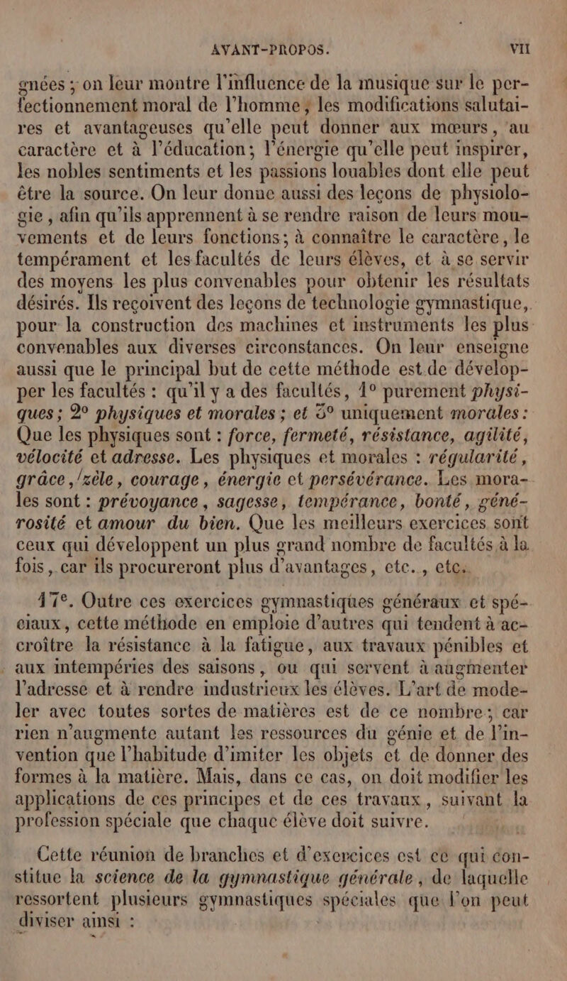 gnées ; on leur montre l'influence de la musique sur le per- fectionnement moral de l’homme }; les modifications salutai- res et avantageuses qu'elle peut donner aux mœurs , au caractère et à l’éducation; l'énergie qu’elle peut inspirer, les nobles sentiments et les passions louables dont elle peut être la source. On leur donne aussi des leçons de physiolo- gie , afin qu'ils apprennent à se rendre raison de leurs mou- vements et de leurs fonctions; à connaître le caractère, le tempérament et les facultés de leurs élèves, et à se servir des moyens les plus convenables pour obtenir les résultats désirés. Ils reçoivent des leçons de technologie gymnastique, pour la construction des machines et instruments les plus convenables aux diverses circonstances. On leur enseigne aussi que le principal but de cette méthode est. de dévelop- per les facultés : qu'il ÿ a des facultés, 1° purement physi- ques; 2° physiques et morales ; et 6° uniquement morales : Que les physiques sont : force, fermeté, résistance, agilité, vélocité et adresse. Les physiques et morales : régularité, grâce ,/xèle, courage, énergie et persévérance. Les mora- les sont : prévoyance, sagesse, tempérance, bonté, géné- rosité et amour du bien. Que les meilleurs exercices sont ceux qui développent un plus grand nombre de facultés à la fois , car ils procureront plus d avantages, etc. etes. 47e. Outre ces exercices gymnastiques g généraux et Spé- ciaux, cette méthode en emploie d’autres qui tendent à ac- cote la résistance à la fatigue, aux travaux pénibles et : aux intempéries des saisons, où qui servent à augmenter l'adresse et à rendre mduétéhets les élèves. L'art a mode- ler avec toutes sortes de matières est de ce nombre; car rien n'augmente autant les ressources du génie et de Vi in- vention que l'habitude d’imiter les objets à de donner des formes à la matière. Mais, dans ce cas, on doit modifier les applications de ces principes et de ces travaux, suivant la profession spéciale que chaque élève doit suivre. Cette réunion de branches et d’excreices est ce qui con- stitue la science de la gymnastique générale , de laquelle ressortent plusieurs gymnastiques poele que Pon peut diviser ainsi &lt;