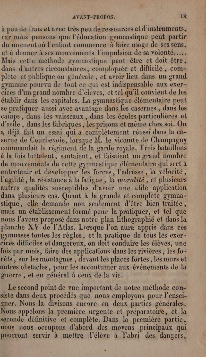 à peu de frais et avec très peu de ressources et d'instruments, car nous pensons que l'éducation gymnastique peut partir du moment où l'enfant commence à faire usage de ses sens, et à donner à ses mouvements l'impulsion de sa volonté... Mais cette méthode gymnastique peut être et doit être, dans d’autres circonstances, compliquée et difficile , com- plète et publique ou générale, et avoir lieu dans un grand gymnase pourvu de tout ce qui est indispensable aux exer- cices d’un grand nombre d'élèves, et tel qu’il convient de les établir dans les capitales. La gymnastique élémentaire peut se pratiquer aussi avec avantage dans les casernes , dans les camps, dans les vaisseaux, dans les écoles particulières et d'asile , dans les fabriques, les prisons et même chez soi. On a déjà fait un essai qui a complètement réussi dans la ca- serne de Courbevoie, lorsque M. Le vicomte de Champagny commandait le régiment de la garde royale. Trois bataillons à la fois luttaïent, sautaient, et faisaient un grand nombre de mouvements de cette gymnastique élémentaire qui sert à entretenir et développer les forces, l'adresse , la vélocité, l’agilité , la résistance à la fatigue , la moralité , et plusieurs autres qualités susceptibles d’avoir une utile application dans. plusieurs cas. Quant à la grande et complète gymna- stique, elle demande non seulement d’être bien traitée, mais un établissement formé pour la pratiquer, et tel que nous l'avons proposé dans notre plan lithographié ét dans la planche XV de l'Atlas. Lorsque l’on aura appris dans ces gymnases toutes les règles, et la pratique de tous les exer- cices difficiles et dangereux, on doit eonduire les élèves, une fois par mois, faire des applications dans les rivières , les fo- rêts , sur les montagnes , devant les places fortes, les murs et autres obstacles, pour les accoutumer aux événements de la guerre , et en général à ceux de la vie. Le second point de vue important de notre méthode com- siste dans deux procédés que nous employons pour l’ensei- gner. Nous la | ac encore en deux parties générales. . Nous appelons la première urgente et préparatoire, et la seconde définitive et complète. Dans la première partie, nous nous occupons d’abord des moyens principaux qui pourront servir à mettre l'élève à labri des dangers,