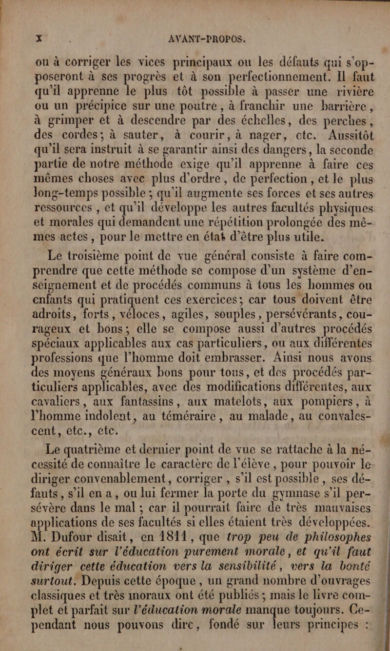 ou à corriger les vices principaux ou les défauts qui s’op- poseront à ses progrès et à son perfectionnement. IL faut qu'il apprenne le plus tôt possible à passer une rivière ou un précipice sur une poutre , à franchir une barrière, à grimper et à descendre par des échelles, des perches, des cordes; à sauter, à courir, à nager, ctc. Aussitôt qu'il sera instruit à se garantir ainsi des dangers, la seconde partie de notre méthode exige qu’il apprenne à faire ces mêmes choses avec plus d'ordre, de perfection , et le plus long-temps possible ; qu'il augmente ses forces ét ses autres ressources , et qu'il développe les autres facultés physiques et morales qui demandent une répétition prolongée des mê- mes actes, pour le mettre en état d’être plus utile. Le troisième pomt de vue général consiste à faire com- prendre que cette méthode se compose d’un système d’en- seignement et de procédés communs à tous les hommes ou enfants qui pratiquent ces exercices; car tous doivent être adroits, forts, véloces, agiles, souples, persévérants, cou- rageux et bons; elle se compose aussi d’autres procédés spéciaux applicables aux cas particuliers, ou aux différentes professions que l’homme doit embrasser. Ainsi nous avons des moyens généraux bons pour tous, et des procédés par- ticuliers applicables, avec des modifications différentes, aux cavaliers, aux fantassins, aux matelots, aux pompiers, à l’homme indolent, au téméraire, au malade, au convales- cent, etc., etc. Le quatrième et dernier point de vue se rattache à la né- cessité de connaître le caractère de l'élève, pour pouvoir le- diriger convenablement, corriger , s’il est possible , ses dé- fauts, s’il en a, ou lui fermer la porte du gymnase s’il per- sévère dans le mal ; car il pourrait faire de très mauvaises applications de ses facultés si elles étaient très développées. M. Dufour disait, en 1811, que trop peu de philosophes ont écrit sur l’éducation purement morale, et qu'il faut diriger cette éducation vers la sensibilité, vers la bonté surtout. Depuis cette époque, un grand nombre d’ouvrages classiques et très moraux ont été publiés ; mais le livre com- plet et parfait sur l’éducation morale manque toujours. Ce- pendant nous pouvons dire, fondé sur leurs principes :