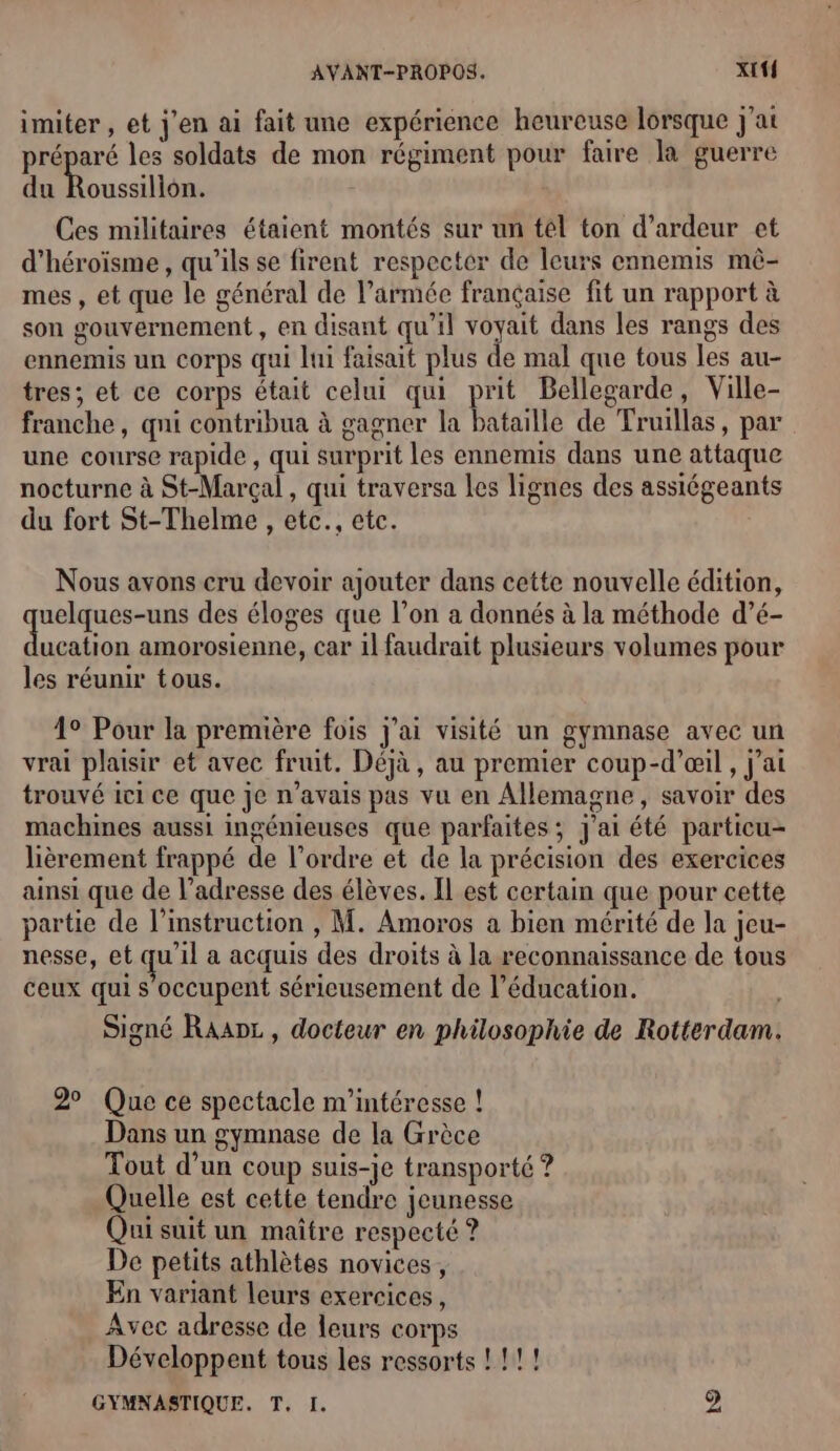 imiter , et j'en ai fait une expérience heureuse lorsque j'at Le a les soldats de mon régiment pour faire là guerre du Roussillon. Ces militaires étaient montés sur un tél ton d’ardeur et d’héroïsme, qu'ils se firent respecter de leurs ennemis mê- mes, et que le général de l’armée française fit un rapport à son gouvernement , en disant qu’il ob dans les rangs des ennemis un corps qui lui faisait plus de mal que tous les au- tres; et ce corps était celui qui prit Bellegarde, Ville- franche, qi contribua à gagner la bataille de Truillas, par une course rapide , qui surprit les ennemis dans une attaque nocturne à St-Marçal , qui traversa les lignes des assiégeants du fort St-Thelme , etc., etc. Nous avons cru devoir ajouter dans cette nouvelle édition, uelques-uns des éloges que l’on a donnés à la méthode d’é- dde amorosienne, car il faudrait plusieurs volumes pour les réunir tous. 4° Pour la première fois j'ai visité un gymnase avec un vrai plaisir et avec fruit. Déjà, au premier coup-d’œil , j'ai trouvé ici ce que je n'avais pas vu en Allemagne, savoir des machines aussi ingénieuses que parfaites; j'ai été particu- lièrement frappé de l’ordre et de la précision des exercices ainsi que de l’adresse des élèves. Il est certain que pour cette partie de l'instruction , M. Amoros a bien mérité de la jeu- nesse, et qu’il a acquis des droits à la reconnaissance de tous ceux qui s'occupent sérieusement de l’éducation. Signé Raanz , docteur en philosophie de Rotterdam. 2° Que ce spectacle m'intéresse ! Dans un gymnase de la Grèce Tout d’un coup suis-je transporté ? Quelle est cette tendre jeunesse Qui suit un maître respecté ? De petits athlètes novices, En variant leurs exercices, Avec adresse de leurs corps Développent tous les ressorts ! !!! GYMNASTIQUE. T. I. 2