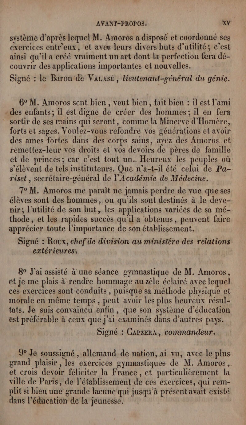 système d’après lequel M. Amoros a disposé et coordonné ses exercices entr'eux, et avee leurs divers buts d'utilité; c’est ainsi qu'il a créé vraiment un art dont la perfection fera dé- couvrir des applications importantes et nouvelles. Signé : le Baron de VALAsÉ, lieutenant-général du génie. 6° M. Amoros sent bien, veut bien, fait bien : il est l’ami des enfants; 1l ést digne de créer des hommes; il en fera * sortir de ses mains qui seront, comme la Minerve d'Homère, forts et sages. Voulez-vous refondre vos générations et avoir des ames fortes dans des corps sains, ayez des Amoros et remettez-leur vos droits et vos devoirs de pères de famille et de princes; car c’est tout un. Heurcux les peuples où s'élèvent de tels instituteurs. Que n’a-t-il été celui de Pa- riset , secrétaire-sénéral de l’Académie de Médecine. 7° M. Amoros me paraît ne jamais perdre de vue que ses élèves sont des hommes, ou qu'ils sont destinés à le deve- nir; l'utilité de son but, les applications varices de sa mé- thode, et les rapides succès qu'il a obtenus, peuvent faire apprécier toute l'importance de son établissement. Signé : Roux, chef de division au ministère des relations extérieures: 8° J'ai assisté à une séance gymnastique de M. Amoros, êt je me plais à rendre hommage au zèle éclairé avec lequel ces exercices sont conduits , puisque sa méthode physique ct morale en même temps, peut avoir les plus heureux résul- tats. Je suis convaincu enfin, que son système d’éducation est préférable à ceux que j'ai examinés dans d’autres pays. Signé : CAPZERA, commandeur. 9 Je soussigné , allemand. de nation, ai vu, avec le plus grand plaisir, les exercices gymnastiques de M. Amoros, et crois devoir féliciter la Franee , et particulièrement la ville de Paris, de l’établissement de ces exercices, qui rem- plit si bien une grande lacune qui jusqu’à présent avait existé dans l’éducation de la jeunesse.