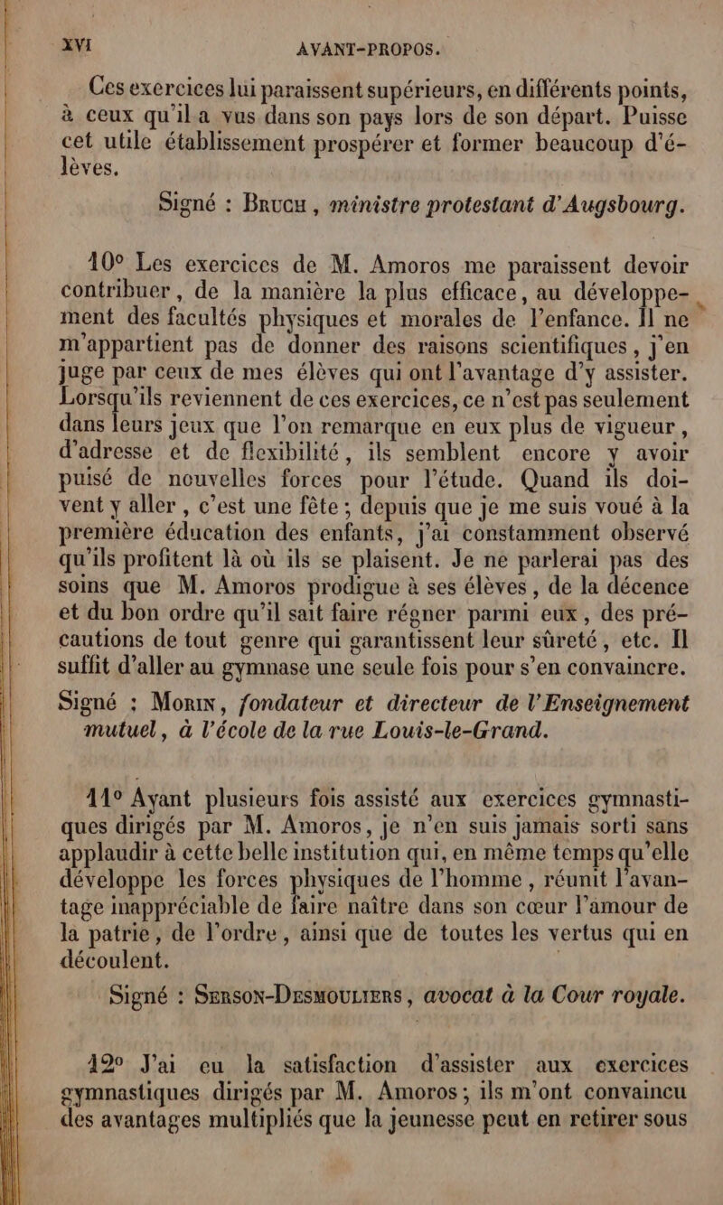 Ces exercices lui paraissent supérieurs, en différents points, à ceux qu'ila vus dans son pays lors de son départ. Puisse cet utile établissement prospérer et former beaucoup d'é- lèves. Signé : Brucu , ministre protestant d'Augsbourg. 10° Les exercices de M. Amoros me paraissent devoir contribuer, de la manière la plus efficace, au développe- ment des facultés physiques et morales de l'enfance. Îl ne 6 m'appartient pas de donner des raisons scientifiques , j'en juge par ceux de mes élèves qui ont l'avantage d’y assister. Lorsqu'ils reviennent de ces exercices, ce n’est pas seulement dans leurs jeux que l’on remarque en eux plus de vigueur, d'adresse et de flexibilité, ils semblent encore y avoir puisé de nouvelles forces pour l'étude. Quand ils doi- vent y aller , c’est une fête ; depuis que je me suis voué à la première éducation des enfants, j'ai constamment observé qu’ils profitent là où ils se plaisent. Je ne parlerai pas des soins que M. Amoros prodigue à ses élèves , de la décence et du bon ordre qu'il sait faire régner parmi eux, des pré- cautions de tout genre qui garantissent leur sûreté, etc. Il suffit d’aller au gymnase une seule fois pour s’en convaincre. Signé ; Mon, fondateur et directeur de l'Enseignement mutuel, à l’école de la rue Louis-le-Grand. 119 Ayant plusieurs fois assisté aux exercices gymnasti- ques dirigés par M. Amoros, je n’en suis jamais sorti sans applaudir à cette belle institution qui, en même temps qu'elle développe les forces pique de l’homme , réunit l’avan- tage inappréciable de faire naître dans son cœur Famour de la patrie, de l’ordre, ainsi que de toutes les vertus qui en découlent. ; Signé : Sensox-DesmouLiers, avocat à la Cour royale. 120 J'ai eu la satisfaction d'assister aux exercices gymnastiques dirigés par M. Amoros ; 1ls m'ont convaincu des avantages multipliés que la Jeunesse peut en retirer sous