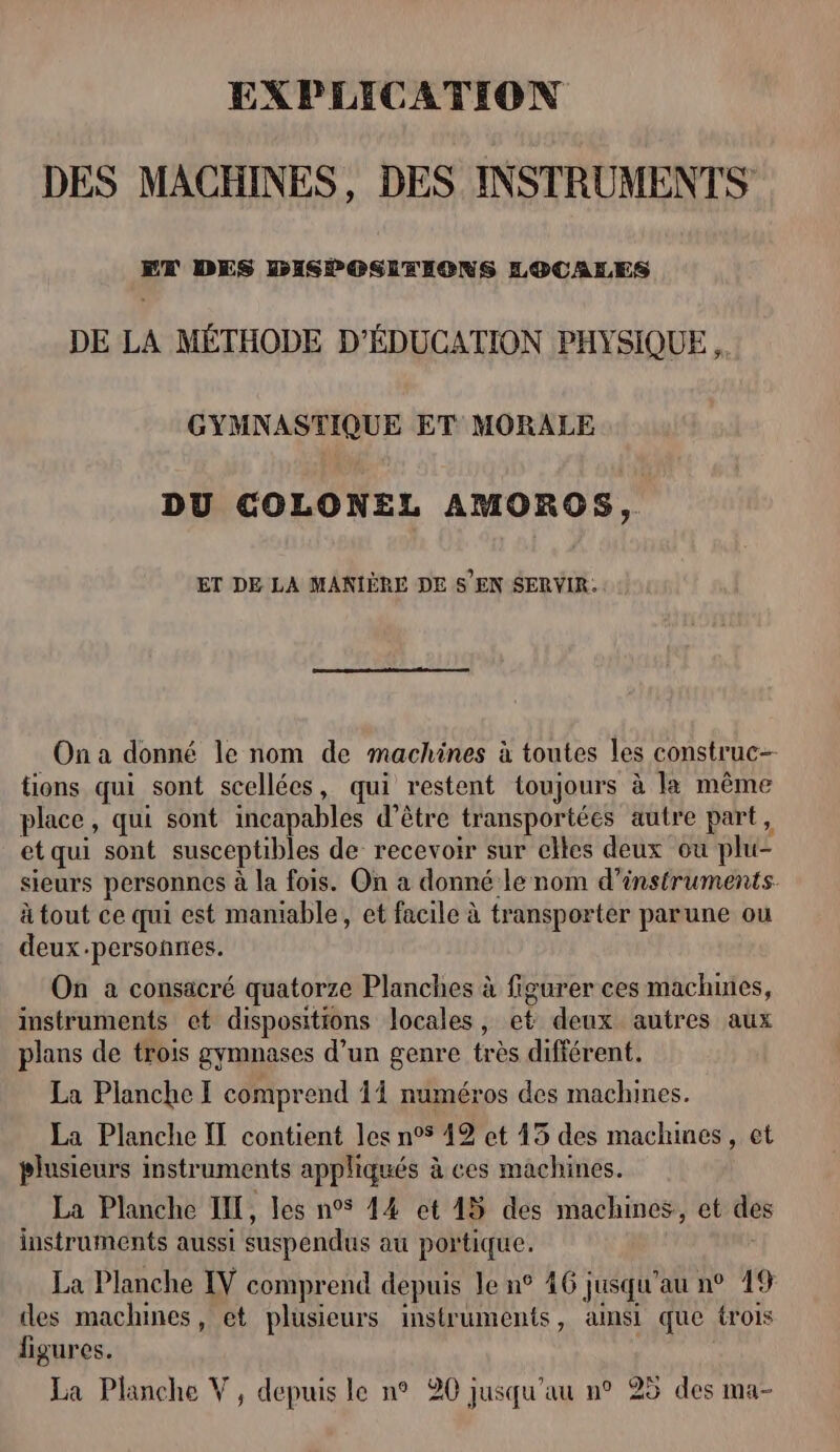 EXPLICATION DES MACHINES, DES INSTRUMENTS ET DES DISPOSLRIONS LOCALES DE LA MÉTHODE D'ÉDUCATION PHYSIQUE. GYMNASTIQUE ET MORALE DU COLONEL AMOROS, ET DE LA MANIÈRE DE S' EN SERVIR, On a donné le nom de machines à toutes les construc- tions qui sont scellées, qui restent toujours à la même place, qui sont incapables d’être transportées autre part, et qui sont susceptibles de recevoir sur elles deux où plu- sieurs personnes à la fois. On a donné le nom d'instruments. à tout ce qui est maniable, et facile à transporter parune ou deux.personnes. On a consacré quatorze Planches à figurer ces machines, instruments ct dispositions locales, et deux autres aux plans de trois gymnases d’un genre très différent. La Planche [ comprend 14 numéros des machines. La Planche IT contient les n°5 49 et 45 des machines, et plusieurs instruments appliqués à ces machines. La Planche INT, les n°5 44 et 45 des machines, et des L1 e &gt; e ; instruments aussi suspendus au portique. La Planche IV comprend depuis le n° 46 jusqu’au n° 19 des machines, et plusieurs instruments, almsi que trois figures.