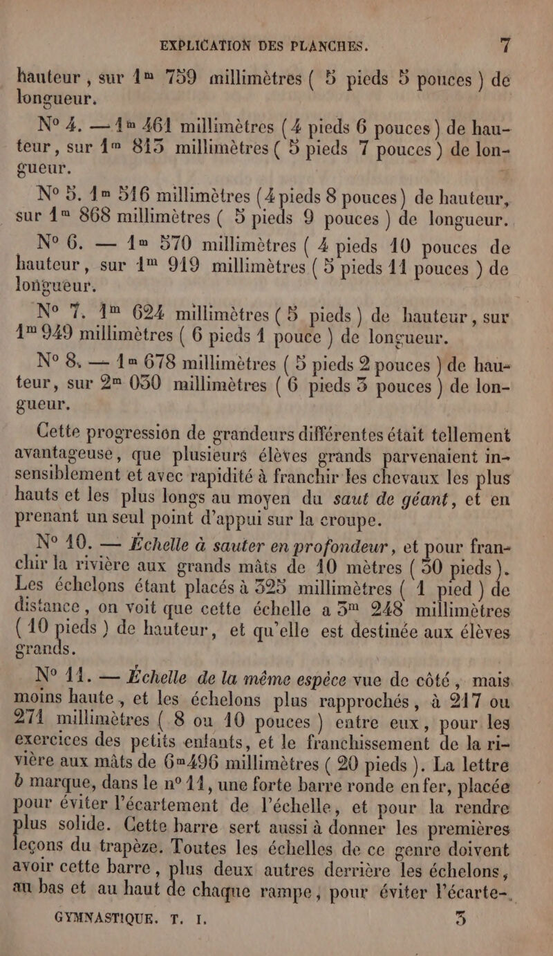 hauteur , sur 1® 759 millimètres { 5 pieds 5 ponces } dé longueur. N° 4. —1® 461 millimètres (4 pieds 6 pouces ) de hau- teur, sur 1° 815 millimètres ( 5 pieds 7 pouces ) de lon- gueur. N° 5. 1 516 millimètres (4 pieds 8 pouces) de hauteur, sur 1 868 millimètres ( 5 pieds 9 pouces ) de longueur. N°6. — 1 570 millimètres ( 4 pieds 10 pouces de hauteur, sur 1% 919 millimètres (5 pieds 11 pouces ) de loñgueur. N° 7. 1% 624 millimètres (B pieds) de hauteur, sur 1° 949 millimètres ( 6 pieds 1 pouce } de longueur. N° 8. — 1= 678 millimètres ( 5 pieds 2 pouces } de hau- teur, sur 2 050 millimètres { 6 pieds 3 pouces ) de lon- gueur. Cette progression de grandeurs différentes était tellement avantageuse, que plusieurs élèves grands parvenaient in- sensiblement et avec rapidité à franchir les chevaux les plus hauts et les plus longs au moyen du saut de géant, et en prenant un seul point d'appui sur la croupe. N° 10. — Fchelle à sauter en profondeur, et pour fran- chir la rivière aux grands mâis de 40 mètres (50 Para de Les échelons étant placés à 325 millimètres ( 1 pied ) de distance , on voit que cette échelle a 3% 248 millimètres (10 PF ) de hauteur, et qu'elle est destinée aux élèves grands. N° 14. — Échelle de la même espèce vue de côté, mais moins haute , et les échelons plus rapprochés, à 217 ou 211 millimètres ( 8 ou 10 pouces ) entre eux, pour les exercices des petits enfants, et le franchissement de la ri- vière aux mâts de 6496 millimètres ( 20 pieds ). La lettre b marque, dans le n° 11, une forte barre ronde enfer, placée pour éviter l’écartement de l'échelle, et pour la rendre plus solide. Cette barre sert aussi à donner les premières leçons du trapèze. Toutes les échelles de ce genre doivent avoir cette barre, plus deux autres derrière les échelons, au bas et au haut de chaqne rampe, pour éviter l'écarte-. GYMNASTIQUE. T, I, 3