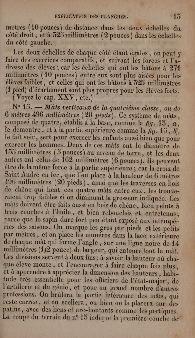 mètres (10 pouces) de distance dans les deux échelles du côté droit , et à 525 millimètres (2 pouces} dans les échelles du côté gauche. Les deux échelles de chaque côté étant égales, on peut y faire des exercices comparatifs, et suivant les forces et l’a- dresse des élèves ; car les échelles qui ont les bâtons à 274 nullimètres (10 pouces) entre eux sont plus aisécs pour les élèves fables, et celles qui ont les bâtons à 325 millimètres (1 pied) d’écartement sont plus propres pour les élèves forts. ( Voyez le cap. XXV, etc.) N° 15. — Maûts verticaux de la quatrième classe, ou de 6 mètres 496 millünètres (20 pieds). Ce système de mâts, composé de quatre, établis à la base, comme la fig. 45, @, le démontre , et à la partie supérieure comme la fig. 15, b', le fait voir, sert pour exercer Les enfants aussi bien que pour exercer les hommes. Deux de ces mâts ont le diamètre de 155 millimètres (5 pouces) au niveau de terre, et les deux autres ont celui de 162 millimètres (6 pouces). Is peuvent être de la même force à la partie supérieure ; car la croix de Saint André en fer , que l’on place à la hauteur de 6 mètres 496 millimètres (20 pieds) , ainsi que les traverses en bois de chène qui lient ces quatre mâts entre eux , les trouve- raient trop faibles si on diminuait la grosseur indiquée. Ces mâts dotvent être faits aussi en bois de chêne, bien peints à trois couches à l'huile, et bien rebouchés et entretenus; parce que le sapin dure fort peu étant exposé aux intempé- ries des saisons. On marque les gros par pieds et les petits par mètres, et on plate les numéros dans la face extérieure de chaque mât qui forme l'angle ; sur une ligne noire de 14 millimètres (172 pouce) de largeur, qui entoure tout le mât. Ces divisions servent à deux fins ; à savoir la hauteur où cha- que élève monte , et l’encourager à faire chaque fois plus, et à apprendre à apprécier la dimension des hauteurs , habi- tude très essentielle pour les officiers de l'état-major, de l'artillerie et du génie, et pour un grand nombre d’autres professions. On brülera la partie inférieure des mâts, qui reste carrée, et on scellera, ou bien on la placera sur des patins, avec des liens et arc-boutants comme les portiques. La coupe du terrain du n°15 indique la première-couche de”