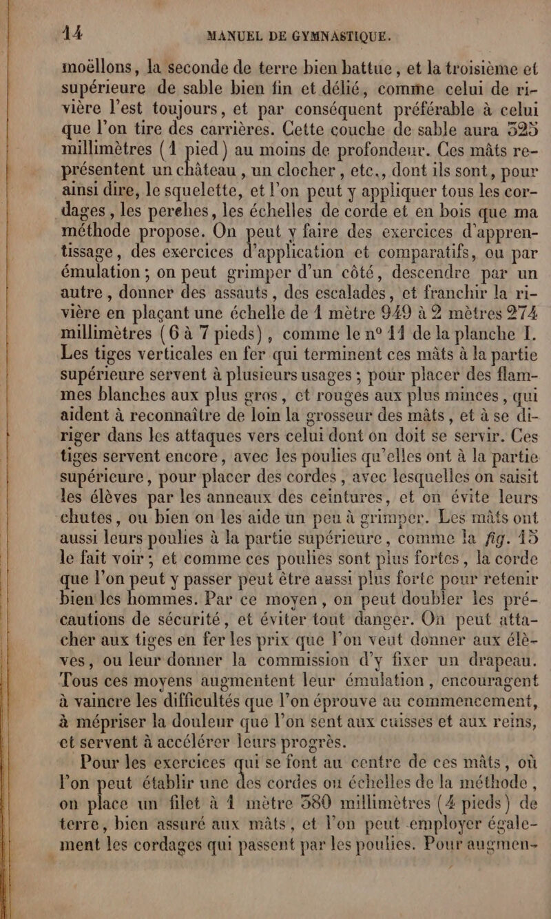 moëllons, la seconde de terre bien battue , et la troisième et supérieure de sable bien fin et délié, comme celui de ri- vière l’est toujours, et par conséquent préférable à celui que l’on tire des carrières. Cette couche de sable aura 325 millimètres (1 pied) au moins de profondeur. Ces mâts re- présentent un château , un clocher , etc., dont ils sont, pour ainsi dire, le squelette, et l'on peut y appliquer tous les cor- _dages , les perehes, les échelles de corde et en bois que ma méthode propose. On peut y faire des exercices d’appren- tissage, des exercices d'application ct comparatifs, ou par émulation ; on peut grimper d’un côté, descendre par un autre , donner des assauts, des escalades, et franchir la ri- vière en plaçant une échelle de 1 mètre 949 à 2 mètres 274 millimètres (6 à 7 pieds), comme le n° 44 de la planche I. Les tiges verticales en fer qui terminent ces mâts à la partie supérieure servent à plusieurs usages ; pour placer des flam- mes blanches aux plus gros, ct rouges aux plus minces, qui aident à reconnaître de loin la grosseur des mâts, et à se di- riger dans les attaques vers celui dont on doit se servir. Ces tiges servent encore, avec les poulies qu’elles ont à la partie supéricure, pour placer des cordes , avec lesquelles on saisit les élèves par les anneaux des ceintures, et on évite leurs chutes, ou bien on les aide un peu à grimper. Les mâts ont aussi leurs poulies à la partie supérieure, comme la fig. 45 le fait voir; et comme ces poulies sont plus fortes, la corde que l’on peut y passer peut être aussi plus forte pour retenir bien les hommes. Par ce moyen, on peut doubler les pré- cautions de sécurité, et éviter tout danger. On peut atta- cher aux tiges en fer les prix que l’on veut donner aux élè- ves, ou leur donner la commission d’y fixer un drapeau. Tous ces moyens augmentent leur émulation, encouragent à vaincre les difficultés que l’on éprouve au commencement, à mépriser la douleur que l’on sent aux cuisses et aux reins, et servent à accélérer leurs progrès. Pour les exercices qui se font au centre de ces mâts, où lon peut établir une des cordes on échelles de la méthode, on place un filet à À mètre 580 millimètres (4 pieds) de terre, bien assuré aux mâts, et l’on peut employer égale- ment les cordages qui passent par les poulies. Pour augmen-