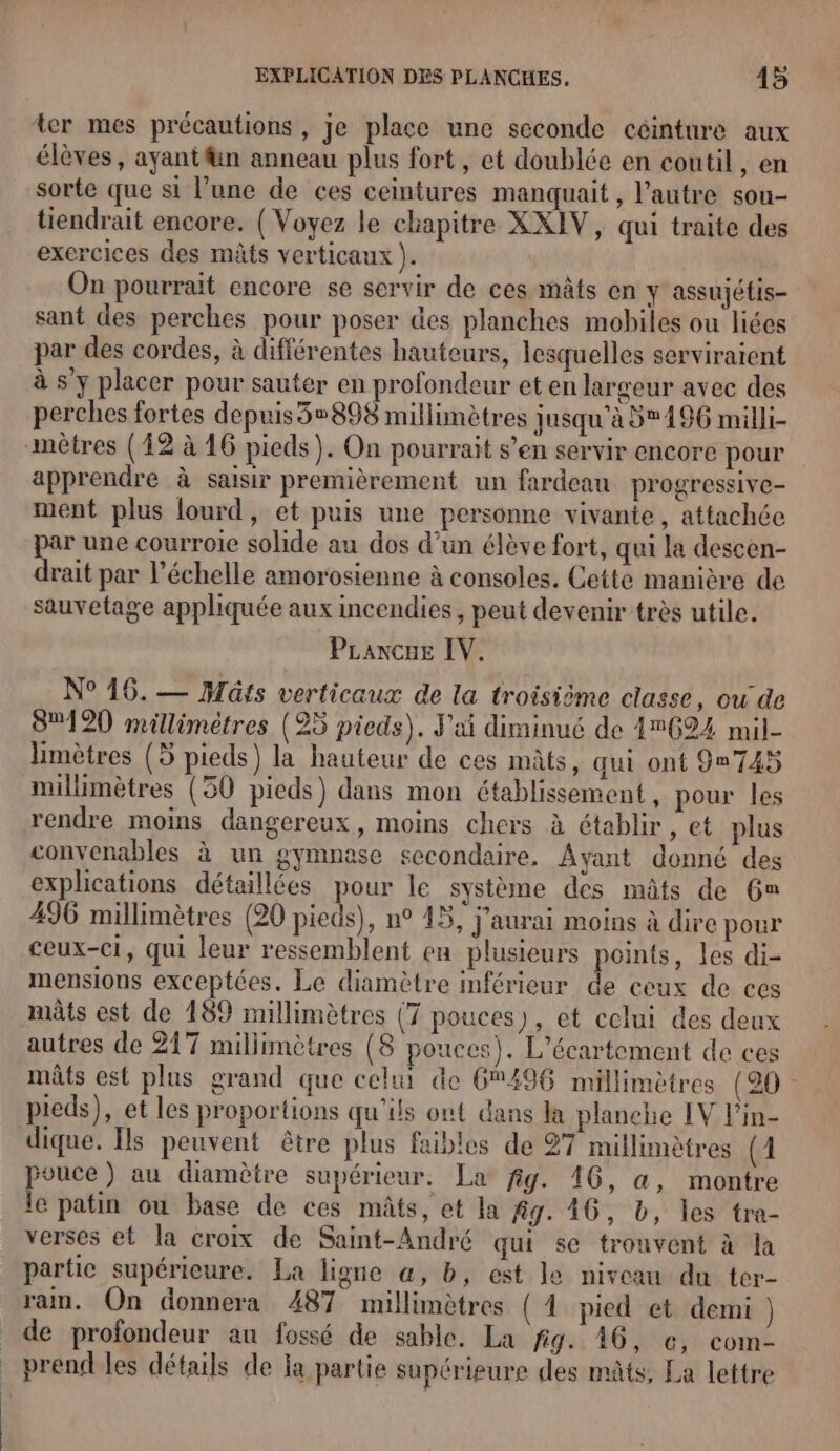 ter mes précautions, je place une seconde ceinture aux élèves, ayantfn anneau plus fort, et doublée en coutil , en sorte que si l’une de ces ceintures manquait , l’autre sou- tiendrait encore. { Voyez le chapitre XXIV, qui traite des exercices des mâts verticaux ). On pourrait encore se servir de ces mâts en y assujétis- sant des perches pour poser des planches mobiles ou liées par des cordes, à différentes hauteurs, lesquelles serviratent à s’y placer pour sauter en profondeur et en largeur avec des perches fortes depuis3»898 millimètres jusqu'à 3196 milli- mètres (12 à 16 pieds). On pourrait s’en servir encore pour apprendre à saisir premièrement un fardeau progressive- ment plus lourd, et puis une personne vivante, attachée par une courroie solide au dos d’un élève fort, qui la descen- drait par l'échelle amorosienne à consoles. Cette manière de sauvetage appliquée aux incendies, peut devenir très utile. PLaxcue IV. N° 16. — Hûts verticaux de la troisième classe, ou de 8120 millimètres (95 pieds). J'ai diminué de 47624 mil- limètres (5 pieds) la hauteur de ces mâts, qui ont 9u745 millimètres (30 pieds) dans mon établissement , pour les rendre moins dangereux, moins chers à établir, et plus convenables à un gymnese secondaire. Ayant donné des explications détaillées pou le système des mûts de 6% 496 millimètres (20 pieds), n° 45, J'aurai moins à dire pour ceux-ci, qui leur ressemblent en plusieurs points, les di- mensions exceptées. Le diamètre inférieur de ceux de ces mâts est de 189 millimètres (7 pouces), et celui des deux autres de 217 millimètres (8 pouces). L’écartement de ces mâts est plus grand que celui de 6496 millimètres (20 pieds), et les proportions qu'ils ont dans la planehe IV l’in- dique. Ils peuvent être plus faibles de 27 millimètres (1 pouce ) au diamètre supérieur. La fig. 16, a, montre le patin ou base de ces mâts, et la fig. 16, b, les tra- verses et la croix de Saint-André qui se trouvent à la partic supérieure. La ligne a, b, est le niveau du ter- rain. On donnera 487 millimètres (1 pied et demi ) de profondeur au fossé de sable. La fig. 46, c, com- _ prend les détails de la partie supérieure des mâts, La lettre