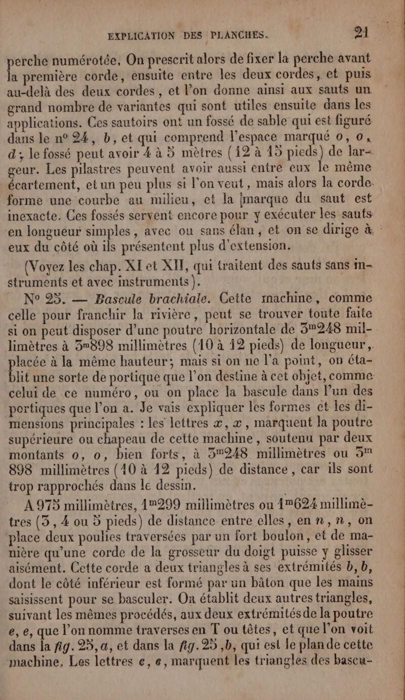 erche numérotée, On prescrit alors de fixer la perche avant ke première corde, ensuite entre les deux cordes, et puis au-delà des deux cordes , et l’on donne ainsi aux sauts un grand nombre de variantes qui sont utiles ensuite dans les applications. Ces sautoirs ont un fossé de sable qui est figuré dans le n° 24, b, et qui comprend l’espace marqué 0, 0, d ; le fossé peut avoir 4 à 5 mètres (12 à 15 pieds) de lar- geur. Les pilastres peuvent avoir aussi entre eux le même écartement, et un peu plus si l'on veut, mais alors la corde. forme une courbe au milieu, ct la marque du saut est inexacte. Ces fossés servent encore pour y exécuter les sauts en longueur simples, avec ou sans élan, et on se dirige à. eux du côté où ils présentent plus d'extension. (Voyez les chap. XI et XIT, qui traitent des sauts sans m- struments et avec instruments ). N° 95. — Bascule brachiale. Cette machine, comme celle pour franchir la rivière, peut se trouver toute faite si on peut disposer d’une poutre horizontale de 3248 mil- limètres à 5°898 millimètres (10 à 12 pieds) de longueur, pre à la même hauteur; mais si on ne l’a point, on éta- lit une sorte de portique que l’on destine à cet objet, comme celui de ce numéro, ou on place la bascule dans Pun des portiques que l’on a. Je vais expliquer les formes ct les di- mensions principales : les lettres æ, æ, marquent la poutre supérieure ou chapeau de cette machine , soutenu par deux montants 0, o, bien forts, à 5248 millimètres ou 5 898 millimètres {10 à 12 pieds) de distance, car ils sont trop rapprochés dans le dessin. A 975 millimètres, 12299 millimètres ou 1°624 millimè- tres (3, 4 ou 5 pieds) de distance entre elles, enn,n, on place deux poulies traversées par un fort boulon, et de ma- nière qu’une corde de la grosseur du doigt puisse y glisser aisément. Cette corde a deux triangles à ses extrémités b, b, dont le côté inférieur est formé par un bâton que les mains saisissent pour se basculer. On établit deux autres triangles, suivant les mêmes procédés, aux deux extrémités de la poutre e, e, que l’on nomme traverses en T ou têtes, et que l’on voit dans la fig. 25, a, et dans la fig. 25 ,b, qui est le plande cette machine, Les lettres e, e, marquent les triangles des bascu-