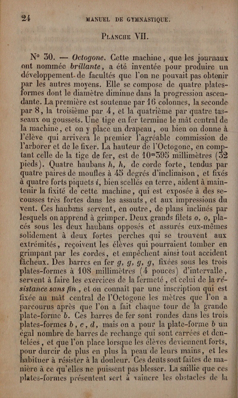 PLanxcue VIT. N° 30. — Octogone. Cette machine, que les journaux ont nomméc brillante, a été inventée pour produire un développement. de facultés que l’on ne pouvait pas obtenir par les autres moyens. Elle se compose de quatre plates- formes dont le diamètre diminue dans la progression ascen- dante. La première est soutenue par 16 colonnes, la seconde par 8, la troisième par 4, et la quatrième par quatre tas- seaux ou goussets. Une tige en fer termine le mât central de la machine, et on y place un drapeau, ou bien on donne à l'élève qui arrivera le premier l’agréable commission de l’arborer et de le fixer. La hauteur de l’Octogone, en comp- tant celle de la tige de fer, est de 10595 millimètres (32 pieds). Quatre haubans h, h, de corde forte, tendus par quatre paires de moufles à 45 degrés d’inclinaison , et fixés à quatre forts piquets à, bien scellés en terre, aident à main- tenir la fixité de cette machine, qui est exposée à des se- cousses très fortes dans les assauts, et aux impressions du vent. Ces haubans servent, en outre, de plans inclinés par lesquels on Le à grimper. Deux grands filets o, o, pla- cés sous les deux haubans opposés et assurés eux-mêmes solidement à deux fortes perches qui se trouvent aux extrémités, reçoivent les élèves qui pourraient tomber en SA an par les cordes, et empêchent ainsi tout accident âcheux. Des barres en fer g, g, g, g, fixées sous les trois plates-formes à 108 millimètres (4 pouces) d'intervalle, servent à faire les exercices de la fermeté , et celui de la ré- sistance sans fin, et on connaît par une inscription qui est fixée au mât central de l’Octogone les mètres que l’on a parcourus après que l’on a fait chaque tour de la grande plates-formes b,c,d, mais on a pour la plate-forme b un égal nombre de barres de rechange qui sont carrées et den- telées , et que l’on place lorsque les élèves deviennent forts, pour durcir de plus en plus la peau de leurs mains, et les habituer à résister à la douleur. Ces dents sont faites de ma- nière à ce qu'elles ne puissent pas blesser. La saillie que ces plates-formes présentent sert à vainere les obstacles de la