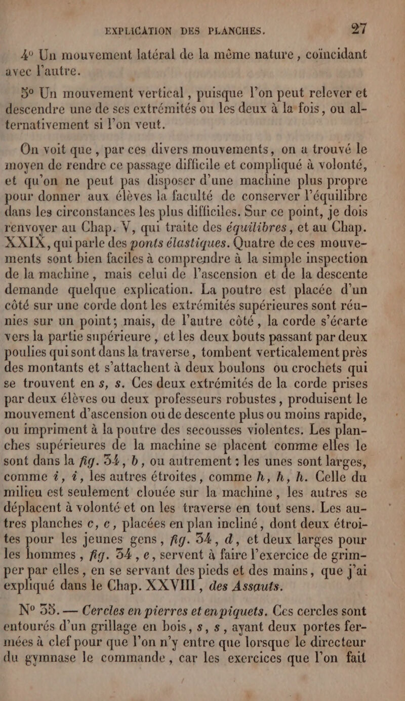 4° Un mouvement latéral de la même nature , coimcidant avec l’autre. 5° Un mouvement vertical , puisque l’on peut relever et descendre une de ses extrémités ou les deux à la-fois, ou al- ternativement si l’on veut. On voit que , par ces divers mouvements, on a trouvé le moyen de rendre ce passage difficile et compliqué à volonté, et qu’on ne peut pas disposer d’une machine plus propre pour donner aux élèves la faculté de conserver l'équilibre dans les circonstances les plus difficiles. Sur ce point, je dois renvoyer au Chap. V, qui traite des équilibres, et au Chap. XXIX, qui parle des ponts élastiques. Quatre de ces mouve- ments sont bien faciles à comprendre à la simple inspection de la machine, mais celui de l’ascension et de la descente demande quelque explication. La poutre est placée d’un côté sur une corde dont les extrémités supérieures sont réu- nies sur un point; mais, de l’autre côté, la corde s’écarte vers la partie supérieure , et Les deux bouts passant par deux poulies qui sont dans la traverse, tombent verticalement près des montants et s’attachent à deux boulons ou crochets qui se trouvent en s, s. Ces deux extrémités de la corde prises par deux élèves ou deux professeurs robustes, produisent le mouvement d’ascension ou de descente plus ou moins rapide, ou impriment à la poutre des secousses violentes, Les plan- ches supérieures de la machine se placent comme elles le sont dans la fig. 54, b, ou autrement : les unes sont larges, comme #, #, les autres étroites, comme h, h, h. Celle du milieu est seulement clouée sur la machine, les autres se déplacent à volonté et on les traverse en tout sens. Les au- tres planches ce, ec, placées en plan incliné, dont deux étroi- tes pour les jeunes gens, fig. 54, d, et deux larges pour les hommes , fig. 54 , e, servent à faire l'exercice de grim- per par elles, en se servant des pieds et des mains, que j'ai expliqué dans le Chap. XX VIT, des Assauts. N° 55.— Cercles en pierres et enpiquets. Ces cercles sont entourés d’un grillage en bois, s, s, ayant deux portes fer- mées à clef pour que lon n’y entre que lorsque le directeur du gymnase le commande , car les exercices que l’on fait