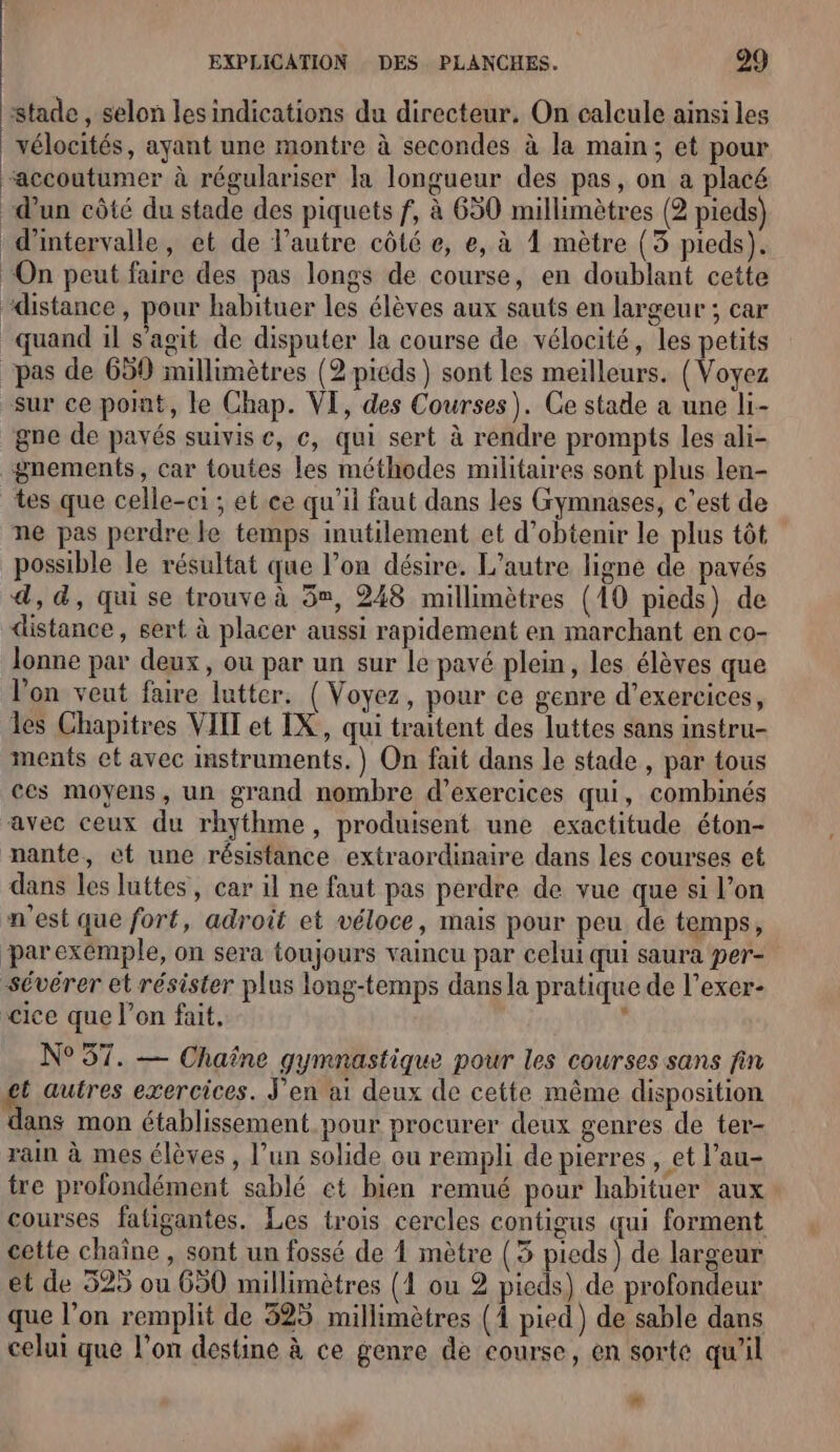 stade , selon lesindications du directeur. On calcule ainsi les _vélocités, ayant une montre à secondes à la main; et pour “accoutumer à régulariser la longueur des pas, on a placé d’un côté du stade des piquets f, à 630 millimètres (2 pieds) d'intervalle, et de l’autre côté e, e, à 1 mètre (3 pieds). ‘On peut faire des pas longs de course, en doublant cette ‘distance, pour habituer les élèves aux sauts en largeur ; car quand il s’agit de disputer la course de vélocité, les petits “pas de 659 millimètres (2 picds ) sont les meilleurs. (Voyez sur ce port, le Chap. VI, des Courses). Ce stade a une li- gne de payés suivis e, c, qui sert à rendre prompts les ali- gnements, car toutes les méthodes militaires sont plus len- tes que celle-ci ; et ce qu’il faut dans les Gymnases, c’est de ne pas perdre le temps inutilement et d'obtenir le plus tôt possible le résultat que l’on désire. L'autre ligne de pavés 4, 4, qui se trouve à 5», 248 millimètres (10 pieds) de distance, sert à placer aussi rapidement en marchant en co- lonne par deux, où par un sur le pavé plein, les élèves que l’on veut faire lutter. (Voyez, pour ce genre d’exercices, les Chapitres VIIT et IX, qui traitent des luttes sans instru- ments et avec Instruments.) On fait dans le stade , par tous ces moyens, un grand nombre d'exercices qui, combinés avec ceux du rhythme, produisent une exactitude éton- nante, et une résistance extraordinaire dans les courses et dans les luttes, car il ne faut pas perdre de vue que si l’on n'est que fort, adroit et véloce, mais pour peu de temps, parexémple, on sera toujours vaincu par celui qui saura per- sévérer et résister plus long-temps dans la pratique de l’exer- -cice que l’on fait, ‘ N°57. — Chaîne gymnastique pour les courses sans fin t autres exercices. J'en ai deux de cette même disposition dans mon établissement pour procurer deux genres de ter- rain à mes élèves , l’un solide ou rempli de pierres , et l’au- tre profondément sablé et bien remué pour habituer aux: courses fatigantes. Les trois cercles contigus qui forment cette chaine , sont un fossé de À mètre (3 pieds) de largeur et de 525 ou 650 millimètres (1 ou 2 pieds) de profondeur que l’on remplit de 325 millimètres (À pied) de sable dans celui que l'on destine à ce genre de course, en sorte qu'il 