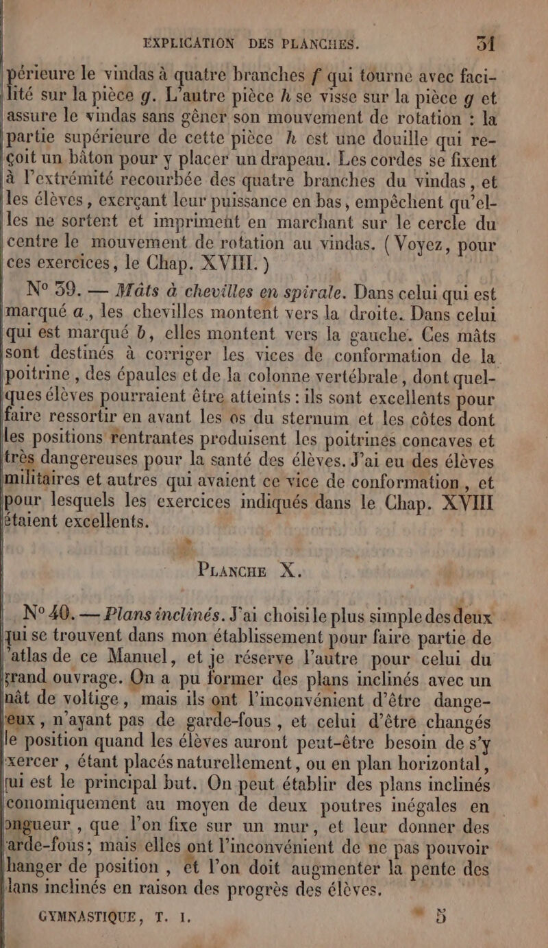 érieure le vindas à quatre branches f qui tourne avec faci- | Été sur la pièce g. L’antre pièce A se visse sur la pièce g et lassure le vindas sans gêner son mouvement de rotation : la partie supérieure de cette pièce k est une douille qui re- çoit un, bâton pour y placer un drapeau. Les cordes se fixent à l'extrémité recourbée des quatre branches du vindas , et les élèves, exerçant leur puissance en bas, empêchent qu’el- les ne sortent et imprimeñt en marchant sur le cercle du centre le mouvement de rotation au vindas. ( Voyez, pour ces exercices, le Chap. XVII. ) N° 59. — ats à chevilles en spirale. Dans celui qui est marqué a, les chevilles montent vers la droite. Dans celui (qui est marqué b, elles montent vers la gauche. Ces mâts sont destinés à corriger les vices de conformation de la poitrine , des épaules et de la colonne vertébrale, dont quel- ques élèves pourraient être atteints : ils sont excellents pour faire ressortir en avant les os du sternum et les côtes dont les positions rentrantes produisent les poitrinés concaves et très dangereuses pour la santé des élèves. J’ai eu-des élèves militaires et autres qui avaient ce vice de conformation UN pour lesquels les exercices indiqués dans le Chap. XVII étaient excellents. L] PLancne X. |. N°40. — Plans inclinés. J'ai choisile plus simple des deux : qui se trouvent dans mon établissement pour faire partie de ‘atlas de ce Manuel, et je réserve l’autre pour celui du &amp;rand ouvrage. On a pu former des plans inclinés avec un nât de voltige, mais ils ont l'inconvénient d’être dange- eux , n'ayant pas de garde-fous , et celui d’être changés le position quand les élèves auront peut-être besoin des’ xercer , étant placés naturellement, ou en plan horizontal, qui est le principal but. On peut établir des plans inclinés Iconomiquement au moyen de deux poutres inégales en biigueur , que l’on fixe sur un mur, et leur donner des 'arde-fous; mais elles ont l'inconvénient de ne pas pouvoir Jhanger de position , ét l’on doit augmenter la pente des Hans inclinés en raison des progrès des élèves. | GYMNASTIQUE, T. 1.  5 Sr |