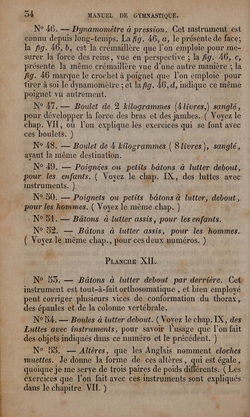 N° 46. — Dynamomètre à pression. Cet mstrument est connu depuis long-temps. La fig. 46, a, le présente de face; la fig. 46, b, est la crémaillère que l’on emploie pour me- surer la force des reins, vue en perspective ; la fig. 46, c, présente la même crémaillère vue d’une autre manière ; la fig. 46 marque le crochet à poignet que l’on emploie pour ürer à soi le dynamomètre ; et la fig. 46, d, indique ce même poignet vu autrement. N° 47, — Boulet de 2 kilogrammes (4 livres,) sanglé, pour développer la force des bras et des jambes. ( Voyez le chap. VIT, où l’on explique les exercices qui se font avec ces boulets. ) N° 48. — Boulet de 4 kilogrammes ( 8 livres), sanglé, ayant la même destination. N° 49. — Poignées ou petits bâtons à lutter debout, pour les enfants. ( Voyez le chap. IX, des luttes avec: instruments. ) N° 50. — Poignets ou petits bâtons à lutter, debout... pour les hommes. ( Voyez le mème chap. ) « N°51. — Bätons à lutter assis, pour les enfants. N° 52. — Bâätons à lutter assis, pour les hommes. ( Voyez le même chap., pour ces deux numéros. ) PLraxcue XIL. : N° 55, — Baätons à lutter debout par derrière. Cet instrument est tout-à-fait orthosomatique , et bien employé peut corriger plusieurs vices de conformation du thorax, des épaules et de la colonne vertébrale. N°54. — Boules à lutter debout. (Voyez le chap. IX, des Luttes avec instruments, pour savoir l’usage que l’on fait desobjets indiqués dans ce numéro et le précédent. ) N° 55. — Alières, que les Anglais nomment cloches muettes. Je donne la forme de ces altères, qui est égale, quoique je me serve de trois paires de poids différents. ( Les exercices que l’on fait avec ces instruments sont expliqués dans le chapitre VIE )