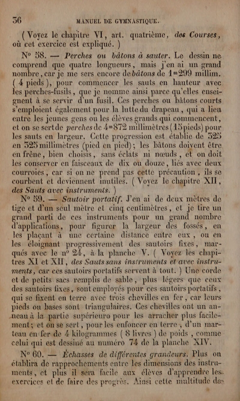 { Voyez le chapitre VI, art. quatrième, des Courses, où cet exercice est expliqué. } | N° 58. — Perches ou bâtons à sauter. Le dessin ne comprend que quatre longueurs, mais j'en ai un grand nombre , car Je me sers encore debätons de 1»299 millim. ( 4 pieds}, pour commencer les sauts en hauteur avec les perches-fusils, que je nomme ainsi parce qu’elles ensei- gnent à se servir d’un fusil. Ces perches ou bâtons courts s’emploient également pour la lutte du drapeau, qui a lieu entre les jeunes gens ou les élèves grands qui commencent, et on se sertde perches de 4872 millimètres (15 pieds) pour les sauts en largeur. Cette progression est établie de 525 en 529 millimètres (pied en pied); les bâtons doivent être en frêne, bien choisis, sans éclats ni nœuds, et on doit les conserver en faisceaux de dix où douze, liés avec deux courroies, Car Si on ne prend pas cette précaution , ils se courbent et deviennent Imutiles. { Voyez le chapitre XIT, des Sauts avec instruments, ) N° 59. — Sautoir portatif. J'en ai de deux mètres de tige et d’un seul mètre et cinq centimètres, et je tire un grand parti de ces instruments pour un grand nombre d'applications, pour figurer la largeur des fossés, en les plaçant à une certaine distance entre eux, ou en les éloignant progressivement des sautoirs fixes, mar- qués avec le n° 24, à la planche V. { Voyez les chapi- tres XI et XIT, des Sauts sans instruments et avec instru- ments, car ces sautoirs portatifs servent à tout. } Une corde et de petits sacs remplis de sable, plus légers que ceux des sautoirs fixes, sont employés pour ces sautoirs portatifs , qui se fixent en terre avec trois chevilles en fer, car leurs pieds ou bases sont triangulaires. Ces chevilles ont un an- ancau à la partie supérieure pour les arracher plus facile- ment; et on se sert, pour les enfoncer en terre; d’un mar- teau en: fer.de 4 kilogrammes {8 livres ) de poids , comme celui qui est dessiné au numéro 74 de la planche XIV. N° 60, — Échasses de différentes grandeurs. Plus on établira de rapprochements entre les dimensions des instru- ments, ot plus il sora facile aux élèves d'apprendre les. exercices ef de faire des progrès. Ainsi cette multitude des
