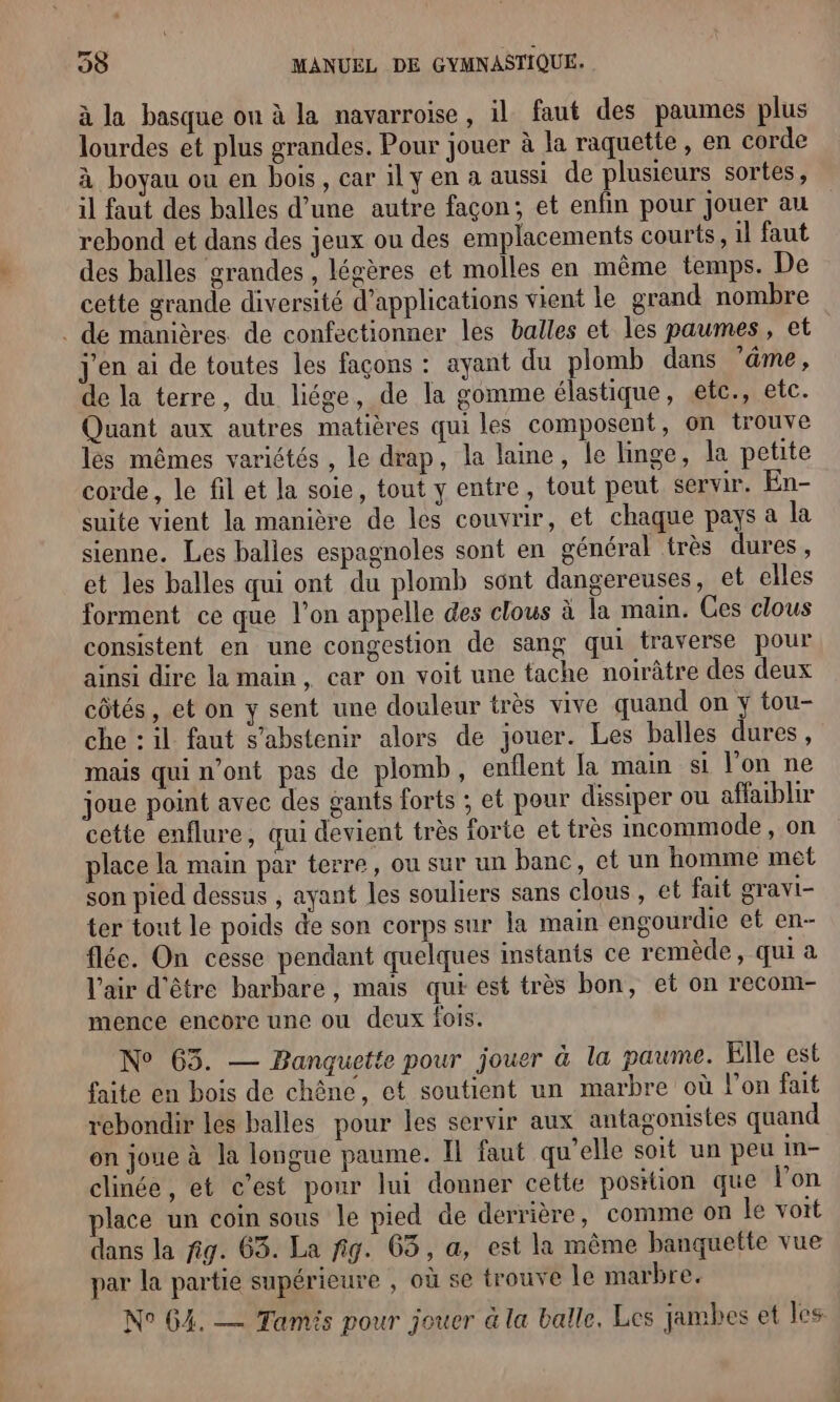 à la basque on à la navarroise, il faut des paumes plus lourdes et plus grandes. Pour jouer à la raquette, en corde à boyau ou en bois, car il y en a aussi de plusieurs sortes, il faut des balles d’une autre façon; et enfin pour jouer au rebond et dans des jeux ou des emplacements courts, il faut des balles grandes , légères et molles en même temps. De cette grande diversité d'applications vient le grand nombre . dé manières de confectionner les balles et les paumes, et J'en ai de toutes les façons : ayant du plomb dans ’äme, de la terre, du liége, de la gomme élastique, etc., etc. Quant aux autres matières qui les composent, on trouve lés mêmes variétés , le drap, la laine, le linge, la petite corde, le fil et la soie, tout y entre, tout peut servir. En- suite vient la manière de les couvrir, et chaque pays a la sienne. Les balles espagnoles sont en général très dures, et les balles qui ont du plomb sont dangereuses, et elles forment ce que l’on appelle des clous à la main. Ces clous consistent en une congestion de sang qui traverse pour ainsi dire la main, car on voit une tache noirâtre des deux côtés, et on y sent une douleur très vive quand on y tou- che : il faut s'abstenir alors de jouer. Les balles dures , mais qui n’ont pas de plomb, enflent la main si l'on ne joue point avec des gants forts ; et pour dissiper où affaiblir cette enflure, qui devient très forte et très incommode, on place la main par terre, ou sur un banc, et un homme met son pied dessus , ayant les souliers sans clous, et fait gravi- ter tout le poids de son corps sur la main engourdie et en- flée. On cesse pendant quelques instants ce remède, qui a l'air d'être barbare, mais qui est très bon, et on recom- mence encore une ou deux fois. N° 65. — Banquette pour jouer à la paume. Elle est faite en bois de chêne, et soutient un marbre où l’on fait rebondir les balles pour les servir aux antagonistes quand on joue à la longue paume. Il faut qu’elle soit un peu In- clinée, et c’est pour lui donner cette position que Von place un coin sous le pied de derrière, comme on le voit dans la fig. 63. La fig. 63, a, est la même banquette vue par la partie supérieure , où se trouve le marbre. N° G4. — Tamis pour jouer à la balle, Les jambes et les