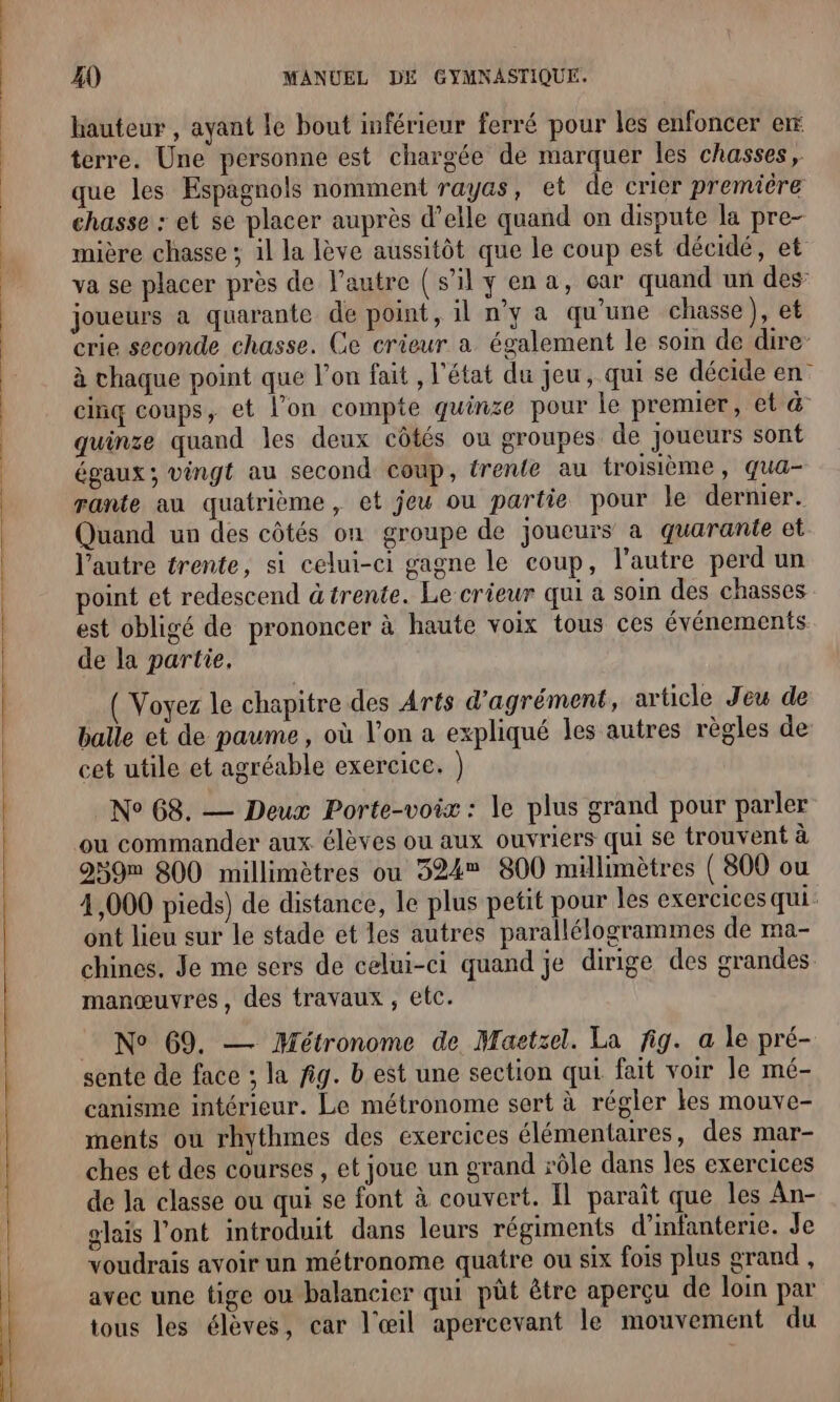 hauteur , ayant le bout inférieur ferré pour les enfoncer er terre. Une personne est chargée de marquer les chasses, que les Espagnols nomment rayas, et de crier première chasse : et se placer auprès d’elle quand on dispute la pre- mière chasse ; il la lève aussitôt que le coup est décidé, et va se placer près de l’autre (s'il y ena, car quand un des: joueurs à quarante de point, il n’y a qu’une chasse), et crie seconde chasse. Ge crieur a également le soin de dire à chaque point que l’on fait , l'état du jeu, qui se décide en cinq coups, et l’on compte quinze pour le premier, et &amp; quinze quand les deux côtés ou groupes de joueurs sont égaux ; vingt au second coup, trente au troisième, qua- rante au quatrième, et jeu ou partie pour le dernier. Quand un des côtés on groupe de joueurs a quarante et l’autre trente, si celui-ci gagne le coup, l’autre perd un point et redescend àtrente. Le crieur qui a soi des chasses est obligé de prononcer à haute voix tous ces événements de la partie, ( Voyez le chapitre des Arts d'agrément, article Jeu de balle et de paume, où l’on a expliqué les autres règles de cet utile et agréable exercice. ) N° 68. — Deux Porte-voix : le plus grand pour parler ou commander aux élèves ou aux ouvriers qui se trouvent à 259m 800 millimètres ou 324% 800 millimètres ( 800 ou 4,000 pieds) de distance, le plus petit pour les exercices qui: ont lieu sur le stade et les autres parallélogrammes de ma- chines, Je me sers de celui-ci quand je dirige des grandes manœuvres, des travaux, etc. No 69, — Métronome de Maetzel. La fig. a le pré- sente de face ; la fig. b est une section qui fait voir le mé- canisme intérieur. Le métronome sert à régler les mouve- ments ou rhythmes des exercices élémentaires, des mar- ches et des courses , et joue un grand rôle dans les exercices de Ja classe ou qui se font à couvert. Il paraît que les An- glais l'ont introduit dans leurs régiments d'infanterie. Je voudrais avoir un métronome quatre ou six fois plus grand , avec une tige ou balancier qui pût être aperçu de loin par tous les élèves, car l'œil apercevant le mouvement du