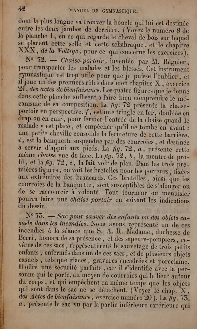 dont la plus longue va trouver la boucle qui lui est destinée entre les deux jambes de derrière. { Voyez le numéro 8 de la planche [, en ce qui regarde le cheval de bois sur lequel se placent cette selle et cette schabraque , et le chapitre XXX, de la Voltige, pour ce qui concerne les exercices ). N° 72. — Chaise-portoir, inventée par M. Régnier, pour transporter les malades et les blessés. Cet instrument gymnastique est trop utile pour que je puisse l’oublier, et il joue un des premiers rôles dans mon chapitre X , exercice 21, des actes de bienfaisance. Les quatre figures que je donne dans cette planche suffisent à faire bien comprendre le mé- canisme de sa composition. La fig. 712 présente la chaise- portoir en perspective. f, estune tringle en fer, doublée en drap ou en cuir , pour fermer l'entrée de la chaise quarid le malade y est placé, et empêcher qu’il ne tombe en avant : une petite cheville consolide la fermeture de cette barrière. ä, est la banquette suspendue par des courroies , et destinée à servir d'appui aux pieds. La fig. 72, a, présente cette même chaise vue de face. La fig. 12, b, la montre de pro- fil, et la ig. 72, c, la fait voir de plan. Dans les trois pre- mières figures , on voit les bretelles pour les porteurs , fixées aux extrémités des brancards. Ces bretelles, aingi que les courroies de la banquette, sont susceptibles de s’alonger ou de se raccourcir à volonté. Tout tourneur ou menuisier pourra fairé une chaise-portoir en suivant les indications du dessin. N°75. — Sac pour sauver des enfants ou des objets ca- suels dans les incendies. Nous avons représenté un de ces incendies à la séance que S. A. R. Madame, duchesse de Berri, honora de sa présence , et des sapeurs-pompiers, re- vêtus de ces sacs , représentèrent le sauvetage de trois petits enfants , enférmés dans un de ces sacs , et de plusieurs objets casuels , tels que glaces, gravures encadrées et porcelaine. Ïloffre une sécurité parfaite , car il s’identifie avec la per- sonne qui le porte, au moyen de courroies qui le lient autour du corps, et qui empêchent en même temps que les objets qui sont dans le sac ne se détachent. (Voyez le chap. X, des Actes de bienfaisance, exercice numéro 20 ). La fig. 15, a, présente le sac vu par la partie inférieure extérieure qui