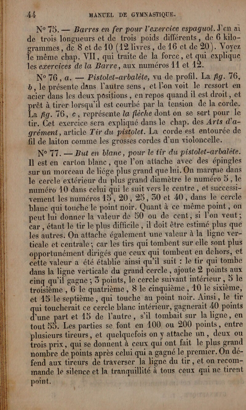 N° 75.— Barres en fer pour l'exercice espaguol. J'en ai de trois longueurs et de trois poids différents, de 6 kilo- grammes, de 8 et de 10 (12 livres, de 16 et de 20). Voyez Te même chap. VIT, qui traite de la force, et qu explique les exercices de la Barre, aux numéros 1 et 12. N°76, a. — Pistolet-arbalète, vu de profil. La fig. 76, b, le présente dans l’autre sens, et l'on voit le ressort en acier dans les deux positions , en repos quand il est droit, et pe à tirer lorsqu'il est courbé par la tension de la corde. a fig. 16, ce, représente la flèche dont on se sert pour le tir. Cet exercice sera expliqué dans le chap. des Arts d’a- grément , article Tir du pistolet. La corde.est entourée de {il de laiton comme les grosses cordes d'un violoncelle. N° 77. — But en blanc, pour le tir du pistolet-arbaléte. Il est en carton blanc, que l’on attache avec des épingles sur un morceau de liége plus grand que lui. On marque dans le cercle extérieur du plus grand diamètre le numéro 5 , le numéro 40 dans celui qui le suit vers le centre , et sUCCESSI- vement les numéros 15, 20, 25, 30 et 40, dans le cercle blanc qui touche le point noir. Quant à ce même point, on peut lui donner la valeur de 50 ou de cent, si l'on veut; car , étant le tir le plus difficile , il doit être estimé plus que les autres. On attache également une valeur à la ligne ver- ticale et centrale; car les tirs qui tombent sur elle sont plus opportunément dirigés que ceux qui tombent en dehors, et cette valeur a été établie ainsi qu'il suit : le tir qui tombe dans la ligne verticale du grand cercle, ajoute 2 points aux cinq qu’il gagne ; 3 points, le cercle suivant intérieur , 5 le troisième , 6 le quatrième , 8 le cinquième, 40 le sixième, et 15 le septième, qui touche au peint noir. Ainsi, le tir qui toucherait ce cercle blanc intérieur, gagnerait 40 points une part et 43 de l’autre, s’il tombait sur la ligne, en tout 35. Les parties se font en 100 ou 200 points, entre plusieurs tireurs, et quelquefois on y attache un, deux ou trois prix, qui se donnent à ceux qui ont fat le plus grand nombre de points après celui qui a gagné le premier. On dé- fend aux tireurs de traverser la ligne du tir, et on recom- Han le silence et la tranquillité à tous ceux qui ne tirent point.