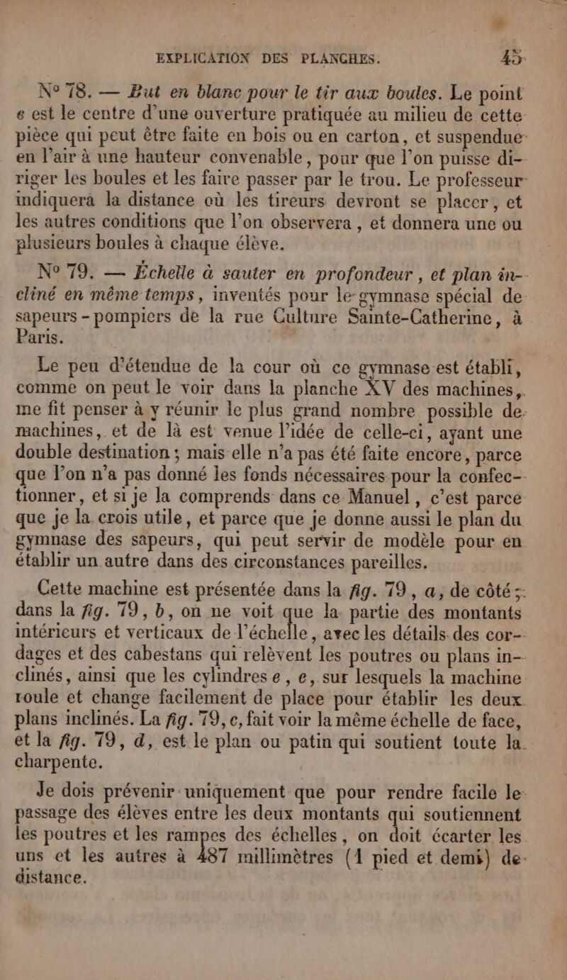 » EXPLICATION DES PLANCHES. 45: N° 78. — But en blanc pour le tir aux boules. Le point e est le centre d'une ouverture pratiquée au milieu de cette- pièce qui peut être faite en bois ou en carton, et suspendue en l'air à une hauteur convenable, pour que l’on puisse di- riger les boules et les faire passer par le trou. Le professeur indiquera la distance où les tireurs devront se placer, et les autres conditions que l’on observera , et donnera une ou plusieurs boules à chaque élève. N° 79. — Echelle à sauter en profondeur , et plan in-- cliné en même temps, inventés pour le-gymnase spécial de sapeurs - pompicrs de la rue Culture Samte-Catherine, à Paris. Le peu d’étendue de la cour où ce gymnase est établi, comme on peut le voir dans la planche XV des machines, ie fit penser à y réunir le plus grand nombre possible de. machmes, et de là est venue l’idée de celle-ci, ayant une double destination ; mais elle n’a pas été faite encore, parce que lon n’a pas donné les fonds nécessaires pour la confec- tionner, et si je la comprends dans ce Manuel, c’est parce que je la crois utile, et parce que je donne aussi le plan du gymnase des sapeurs, qui peut servir de modèle pour en établir un autre dans des circonstances pareilles. Cette machine est présentée dans la fig. 79, a, de côté ;: dans la fig. 79, b, on ne voit que la partie des montants intérieurs et verticaux de l'échelle ,» avec les détails des cor- dages et des cabestans qui relèvent les poutres ou plans in-- clinés, ainsi que les cylindrese, e, sur lesquels la machine roule et change facilement de place pour établir les deux plans inclinés. La fig. 79, e, fait voir la même échelle de face, et la fig. 79, 4, est le plan ou patin qui soutient toute la. charpente. Je dois prévenir uniquement que pour rendre facile le: passage des élèves entre les deux montants qui soutiennent les poutres et les rampes des échelles, on doit écarter les uns et les autres à 487 millimètres (1 pied et demi) de. distance.