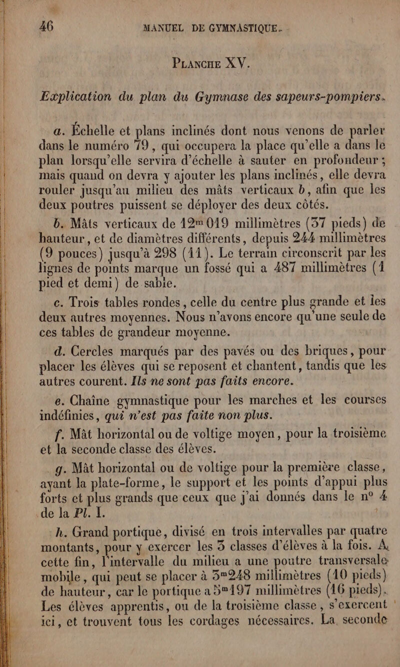 PLancne XV. Explication du plan du Gymnase des sapeurs-pompiers. a. Échelle et plans inclinés dont nous venons de parler dans le numéro 9 , qui occupera la place qu’elle à dans le plan lorsqu'elle servira d'échelle à sauter en profondeur ; mais quand on devra y ajouter les plans inclinés, elle devra rouler jusqu’au milieu des mâts verticaux b, afin que les deux poutres puissent se déployer des deux côtés. b. Mâts verticaux de 12m 019 millimètres (37 pieds) de hauteur, et de diamètres différents, depuis 244 nullimètres (9 pouces) jusqu’à 298 (11). Le terrain circonscrit par les lignes de points marque un fossé qui a 487 millimètres (1 pied et demi) de sable. c. Trois tables rondes, celle du centre plus grande et les deux autres moyennes. Nous n’avons encore qu'une seule de ces tables de grandeur moyenne. d. Cercles marqués par des pavés ou des briques, pour placer les élèves qui se reposent et chantent, tandis que les autres courent. Ils ne sont pas faits encore. e. Chaîne gymnastique pour les marches et les courses indéfinies, qui n’est pas faite non plus. f. Mât horizontal ou de voltige moyen, pour la troisième et la seconde classe des élèves. .g. Mât horizontal ou de voltige pour la première classe, ayant la plate-forme, le support et les points d'appui plus forts et plus grands que ceux que j'ai donnés dans le n° 4 de la PI. I. | h. Grand portique, divisé en trois intervalles par quatre montants, pour y exercer les 3 classes d'élèves à la fois. À, cette fin, l'intervalle du milieu a une poutre transversale mobile, qui peut se placer à 3248 millimètres (10 pieds) de hauteur, car le portique a 5197 millimètres (16 pieds). Les élèves apprentis, ou de la troisième classe, s’exercent ici, et trouvent tous les cordages nécessaires. La, seconde