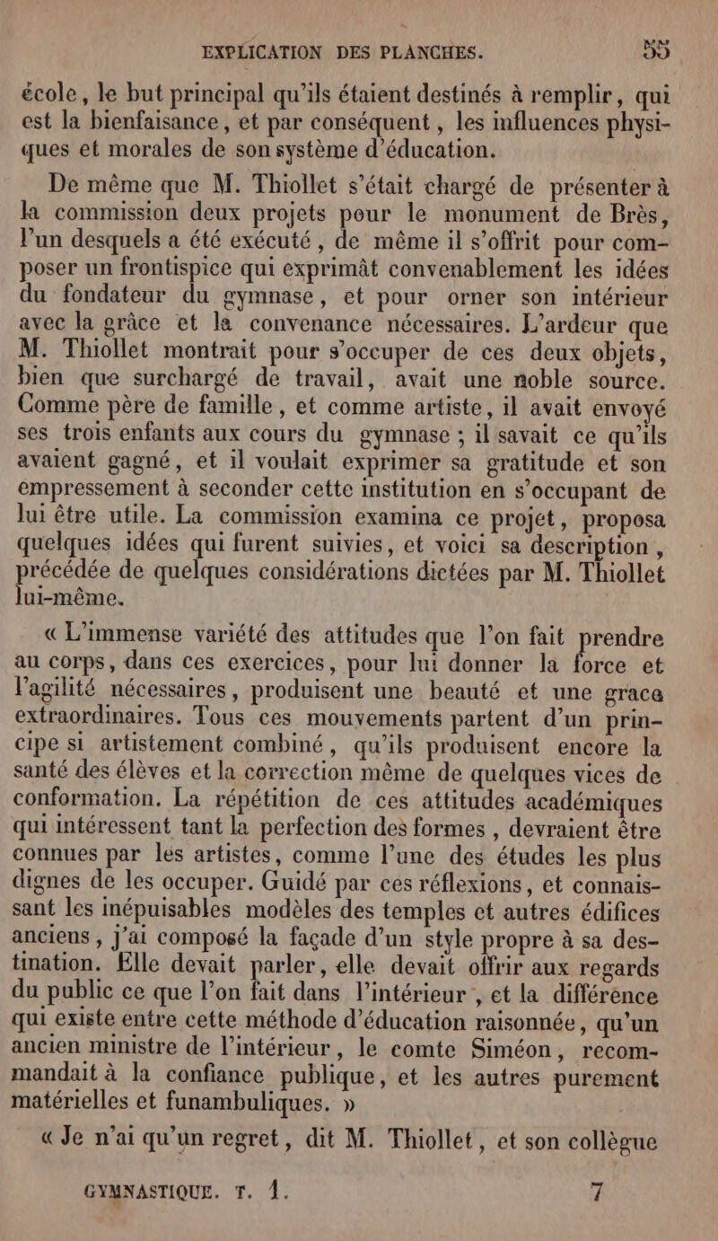école, le but principal qu’ils étaient destinés à remplir, qui est la bienfaisance , et par conséquent , les influences physi- ques et morales de son système d'éducation. De même que M. Thiollet s'était chargé de présenter à la commission deux projets pour le monument de Brès, l’un desquels a été exécuté, de même il s’offrit pour com- poser un frontispice qui exprimât convenablement les idées du fondateur du gymnase, et pour orner son intérieur avec la grâce et la convenance nécessaires. L’ardeur que M. Thiollet montrait pour s'occuper de ces deux objets, bien que surchargé de travail, avait une noble source. Comme père de famille, et comme artiste, il avait envoyé ses trois enfants aux cours du gymnase ; il savait ce qu'ils avaient gagné, et il voulait exprimer sa gratitude et son empressement à seconder cette institution en s’occupant de lui être utile. La commission examina ce projet, proposa quelques idées qui furent suivies, et voici sa description, précédée de quelques considérations dictées par M. Thiollet lui-même. « L’immense variété des attitudes que l’on fait prendre au corps, dans ces exercices, pour lui donner la as et l'agilité nécessaires, produisent une beauté et une graca extraordinaires. Tous ces mouvements partent d’un prin- cipe si artistement combiné, qu’ils produisent encore la santé des élèves et la correction même de quelques vices de conformation. La répétition de ces attitudes académiques qui intéressent tant la perfection des formes , devraient être connues par les artistes, comme l’une des études les plus dignes de les occuper. Guidé par ces réflexions, et connais- sant les inépuisables modèles des temples et autres édifices anciens , J'ai composé la façade d’un style propre à sa des- tination. Elle devait parler, elle devait offrir aux regards du public ce que l’on fait dans l’intérieur , et la différence qui existe entre cette méthode d'éducation raisonnée, qu’un ancien ministre de l’intérieur, le comte Siméon, recom- mandait à la confiance publique, et les autres purement matérielles et funambuliques. » « Je n'ai qu'un regret, dit M. Thiollet, et son collègue GYMNASTIQUE. T. À. 7