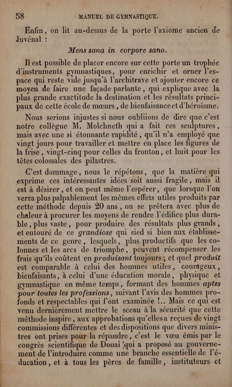 Enfin, on lit au-dessus de la porte l’axiome ancien de Juvénal : Mens sana in corpore sano. Il est possible de placer encore sur cette porte un trophée d'instruments gymnastiques, pour enrichir et orner l’es- pace qui reste vide jusqu à l’arehitrave et ajouter encore ce moyen de faire une façade parlante , qui explique avec la plus grande exactitude la destination et les résultats princi- paux de cette école de mœurs , de bienfaisance et d’héroïsme. Nous serions injustes si nous oubliions de dire que c’est notre collègue M. Molchneth qui a fait ces seulptures, mais avec une si étonnante rapidité, qu'il n’a employé que vingt jours pour travailler et mettre én place les figures de la frise, vingt-cinq pour celles du fronton, et huit pour les têtes colossales des pilastres. C’est dommage, nous le répétons, que la matière qui exprime ces intéressantes idées soit aussi fragile, mais il est à désirer , et on peut même l’espérer, que lorsque l’on verra plus palpablement les mêmes effets utiles produits par cette méthode depuis 20 ans , on se prèêtera avec plus de chaleur à procurer les moyens de rendre l'édifice plus dura- ble, plus vaste, pour produire des résultats plus grands, et entouré de ce grandiose qui sied si bien aux établisse- ments de ce genre, lesquels, plus productifs que les co- Ilonnes et les arcs de triomphe, peuvent récompenser les frais qu’ils coûtent en produisant toujours ; et quel produit est comparable à celui des hommes utiles, courageux, bienfaisants, à celui d’une éducation morale, physique et gymnastique en même temps, formant des hommes aptes pour toutes les professions, suivant l'avis des hommes pro- fonds et respectables qui l’ont examinée !.. Mais ce qui est venu dernièrement mettre le sceau à la sécurité que cette méthode inspire , aux approbations qu’ellesa reçues de vingt commissions différentes et des dispositions que divers minis- tres ont prises pour la répandre, c’est le vœu émus par le congrès scientifique de Douai ‘qui a proposé au gouverne- ment de l’introduire comme une branche essentielle de l’é- ducation , et à tous les pères de famille, instituteurs et