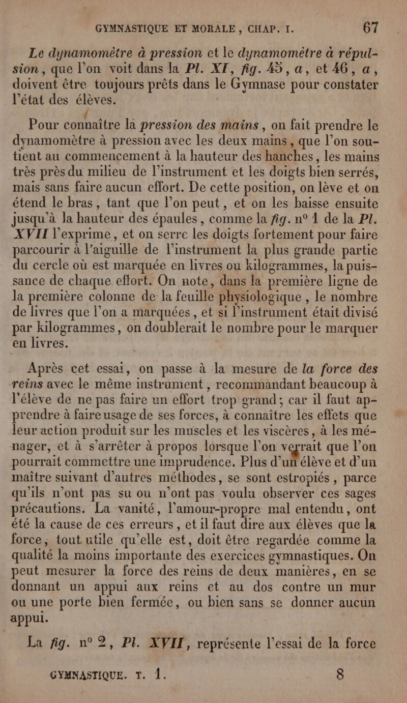 Le dynamomètre à pression et le dynamomètre à répul- sion, que l’on voit dans la PZ. XT, fig. 45, a, et 46, a, doivent être toujours prêts dans le Gymnase pour constater l’état des élèves. | Pour ice la pression des mains , on fait prendre le dynamomètre à pression avec les deux mains, que l’on sou- tient au commencement à la hauteur des hanches, les mains très près du milieu de l’instrument et les doigts bien serrés, mais sans faire aucun effort. De cette position, on lève et on étend le bras, tant que l’on peut, et on les baisse ensuite jusqu’à la hauteur des épaules , comme la fig. n° 1 de la PI. XVII l’exprime , et on serre les doigts fortement pour faire parcourir à l'aiguille de l'instrument la plus grande partie du cercle où est marquée en livres ou kilogrammes, la puis- sance de chaque effort. On note, dans la première ligne de la première colonne de la feuille physiologique , le nombre de livres que l’on a marquées, et si l'instrument était divisé par kilogrammes, on doublerait le nombre pour le marquer en livres. Après cet essai, on passe à la mesure de la force des reins avec le même instrument , recommandant beaucoup à l'élève de ne pas faire an effort trop grand; car il faut ap- prendre à faire usage de ses forces, à connaître les effets que leur action produit sur les muscles et les viscères, à les mé- nager, et à s'arrêter à propos lorsque l’on vograit que l’on pourrait commettre une imprudence. Plus d’un élève et d’un maître suivant d’autres méthodes, se sont estropiés , parce qu'ils n’ont pas su où n’ont pas voulu observer ces sages précautions. La vanité, l’amour-propre mal entendu, ont été la cause de ces erreurs , et il faut dire aux élèves que la force, tout utile qu’elle est, doit être regardée comme la qualité la moins importante des exercices gymnastiques. On peut mesurer la force des reins de deux manières, en se donnant un appui aux reins et au dos contre un mur ou une porte bien fermée, ou bien sans se donner aucun appul. La fig. n°2, PI. XVII, représente l'essai de la force