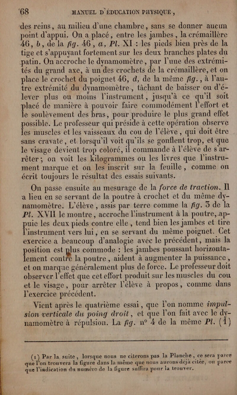 des reins, au milieu d’une chambre, sans se donner aucun point d'appui. On a placé, entre les jambes , la crémaillère 46, bd, de la fig. 46, a, PI. XI : les pieds bien près de la tige et s'appuyant fortement sur les deux branches plates du patin. On accroche le dynamomètre, par l’une des extrémi- tés du grand axe, à un des crochets de la crémaillère, et on place le crochet du poignet 46, d, de la même fig. , à l'au- tre extrémité du dynamomètre,, tâchant de baisser ou d’é- lever plus où moins l'instrument, jusqu'à ce qu'il soit placé de manière à pouvoir faire commodément l'effort et le soulèvement des bras, pour produire le plus grand effet ht Le professeur qui préside à cette opération observe es muscles et les vaisseaux du cou de l'élève , qui doit être sans cravate, et lorsqu'il voit qu'ils se gonflent trop, et que le visage devient trop coloré, il commande à l'élève de s’ar- rêter; on voit les kilogrammes ou les livres que l’instru- ment marque et on les inscrit sur la feuille, comme on écrit toujours le résultat des essais suivants. On passe ensuite au mesurage de la force de traction. Il a lieu en se servant de la poutre à crochet et du même dy- namomètre. L'élève , assis par terre comme la fig. 5 de la PI. XVII le montre, accroche l'instrument à la poutre, .ap- puie les deux pieds contre elle, tend bien les jambes et tire l'instrument vers lui, en se servant du même poignet. Cet exercice a beaucoup d’analogie avec le précédent, mais la position est pus commode : les jambes poussant horizonta- lement contre la poutre , aident à augmenter la puissance, et on marque généralement plus de force. Le professeur doit observer l’effet que cet effort produit sur les muscles du cou et le visage, pour arrêter l'élève à propos, comme dans l'exercice précédent. Vient après le quatrième essai, que l’on nomme #mpul- sion verticale du poing droit, et que l’on fait avec le dy- namomètre à répulsion. La fig. n° 4 de la même PI. (1) (1) Par la suite, lorsque nous ne citerons pas la Planche, ce sera parce que l’on trouvera la figure dans la même que nous aurons déjà citée, on parce que l'indication du numéro de la figure suffira pour la trouver,