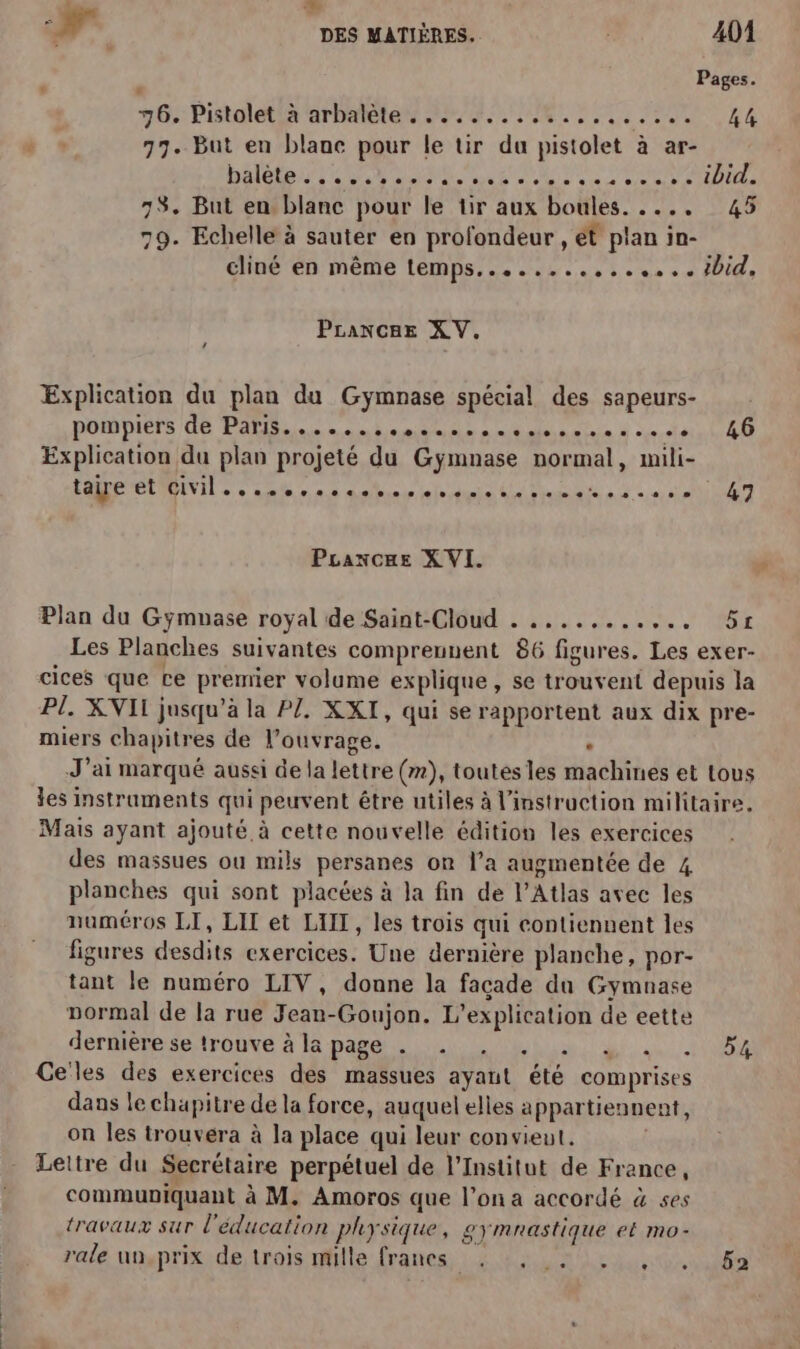 À  7, DES MATIÈRES, 401 , Pages. 16: PIN alt ar Dern EE EE PEN 44 77. But en blanc pour le tir du pistolet à ar- 73. But en blanc pour le tir aux boules. . ... 79. Echelle à sauter en profondeur , ét plan in- 45 PLancae XV. ‘ Explication du plan du Gymnase spécial des sapeurs- POIDDIETS Ge PABu en nl omis me nation se à cereis Explication du plan projeté du Gymnase normal, mili- PURE MEINIT ee sa à db ni Re es 5e Qi Pranxcue XVI. Plan du Gyÿmuase royal de Saint-Cloud . ........,.. 46 47 51 miers chapitres de l’ouvrage. , Mais ayant ajouté à cette nouvelle édition les exercices des massues ou mils persanes on l’a augmentée de 4 planches qui sont placées à la fin de l'Atlas avec les numéros LI, LIT et LIT, les trois qui contiennent les figures desdits exercices. Une dernière planche, por- tant le numéro LIV, donne la facade du Gymnase pormal de la rue Jean-Goujon. L’explication de eette dertiéresetronve à pare UN, 0, Celes des exercices des massues ayant été comprises dans le chapitre de la force, auquel elles appartiennent, on les trouvera à la place qui leur convieut. Lettre du Secrétaire perpétuel de l’Institut de France, communiquant à M. Amoros que l’on a accordé à ses travaux sur l'éducation physique, 2yÿmnastique et mo- rale un.prix de trois mille francs , , . . , 54 52