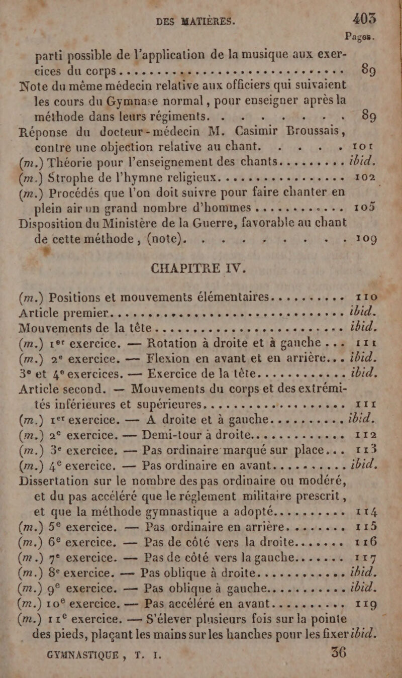 Pages Le parti possible de l’application de la musique aux exer- CICR LU COTPS: «5. se vomhin.o.ns,o.eie mos.n,e de eee “OO Note du même médecin relative aux officiers qui suivaient les cours du Gymnase normal, pour enseigner après la méthode dans leurs régiments. . . . . . . . 69 Réponse du docteur-médecin M. Casimir Broussais, contre une objection relative au chant, . . . . 1ot (m.) Théorie pour l’enseignement des chants......... ibid. (m.) Strophe de l'hymne religieux. ............,... 102 (m.) Procédés que l’on doit suivre pour faire chanter en | plein air un grand nombre d'hommes ............ 105 Disposition du Ministère de la Guerre, favorable au chant Fe aiéthode ;ÉpotbL Avr were à hé ieht+nl m#og CHAPITRE IV. (m.) Positions et mouvements élémentaires.......... 110 Article. premier... se-monae malle nee paes ser, PU Mouvements de la tête.....,,....esesseseessse Did. (m.) 1e° exercice. — Rotation à droite et à ganche... 11x (m.) 2° exercice, — Flexion en avant et en arrière... ibid. 3° et 4°exercices. — Exercice de la tête............ ibid. Article second. — Mouvements du corps et des extrémi- tés inférieures et supérieures. ......+.…e,++se+ III (m.) 1*exercice. — À droite et à gauche....,...... ibid, (m.) 2° exercice. — Demi-tour à droite............. 112 (m.) 3° exercice, — Pas ordinaire marqué sur place... 115 (m.) 4° exercice, — Pas ordinaire en avant..........4bid. Dissertation sur le nombre des pas ordinaire ou modéré, et du pas accéléré que le réglement militaire prescrit, et que la méthode gymnastique a adopté.......... 114 (m.) 5° exercice. — Pas ordinaire en arrière. ....... 115 (m.) 6° exercice. — Pas de côté vers la droite....... 116 (m.) 7° exercice. — Pas de côté vers la gauche....... 117 (m.) 8° exercice. — Pas oblique à droite............ ibid. (m.) 9° exercice. — Pas oblique à gauche........... ibid. (r#.) 10° exercice. — Pas accéléré en avant.......... 119 (m.) 11° exercice, — S'élever plusieurs fois sur la pointe . des pieds, plaçant les mains sur les hanches pour les fixer ibid. GYMNASTIQUE, T. I. 36